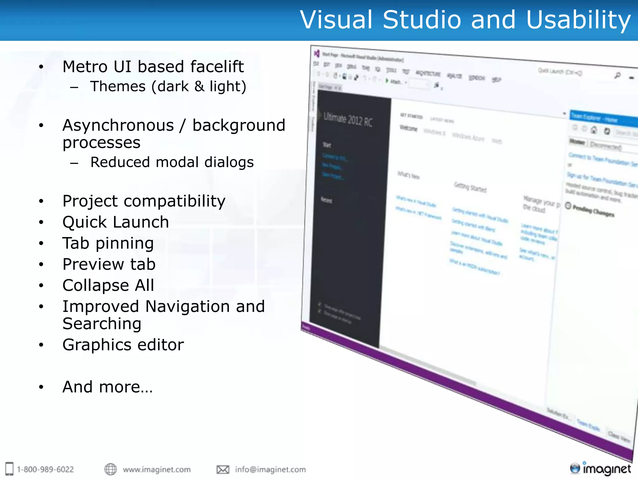 Visual Studio and Usability
•   Metro UI based facelift
     – Themes (dark & light)

•   Asynchronous / background
    processes
     – Reduced modal dialogs

•   Project compatibility
•   Quick Launch
•   Tab pinning
•   Preview tab
•   Collapse All
•   Improved Navigation and
    Searching
•   Graphics editor

•   And more…
 