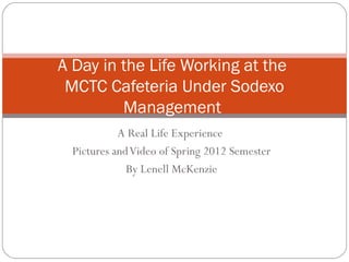 A Day in the Life Working at the
 MCTC Cafeteria Under Sodexo
         Management
            A Real Life Experience
  Pictures and Video of Spring 2012 Semester
              By Lenell McKenzie
 