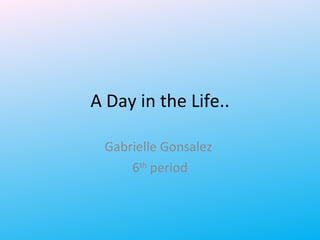 A Day in the Life.. Gabrielle Gonsalez  6 th  period 