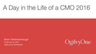 A Day in the Life of a CMO 2016
Brian Fetherstonhaugh
Chairman & CEO
OgilvyOne Worldwide
 