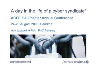 A day in the life of a cyber syndicate*
 ACFE SA Chapter Annual Conference
  24-26 August 2009, Sandton
  Adv Jacqueline Fick: PwC Advisory




*connectedthinking                    
 