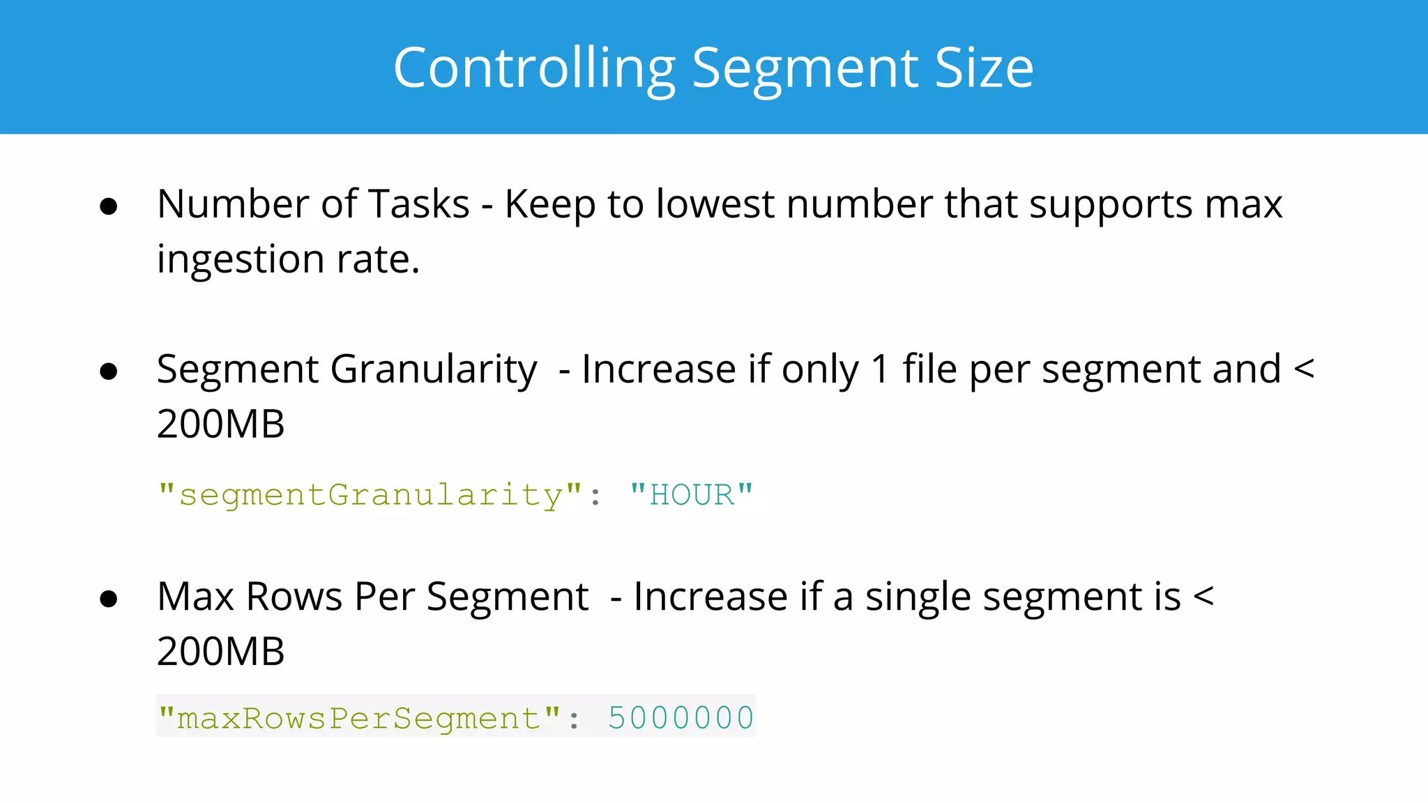 Controlling Segment Size
● Number of Tasks - Keep to lowest number that supports max
ingestion rate.
● Segment Granularity - Increase if only 1 ﬁle per segment and <
200MB
"segmentGranularity": "HOUR"
● Max Rows Per Segment - Increase if a single segment is <
200MB
"maxRowsPerSegment": 5000000
 