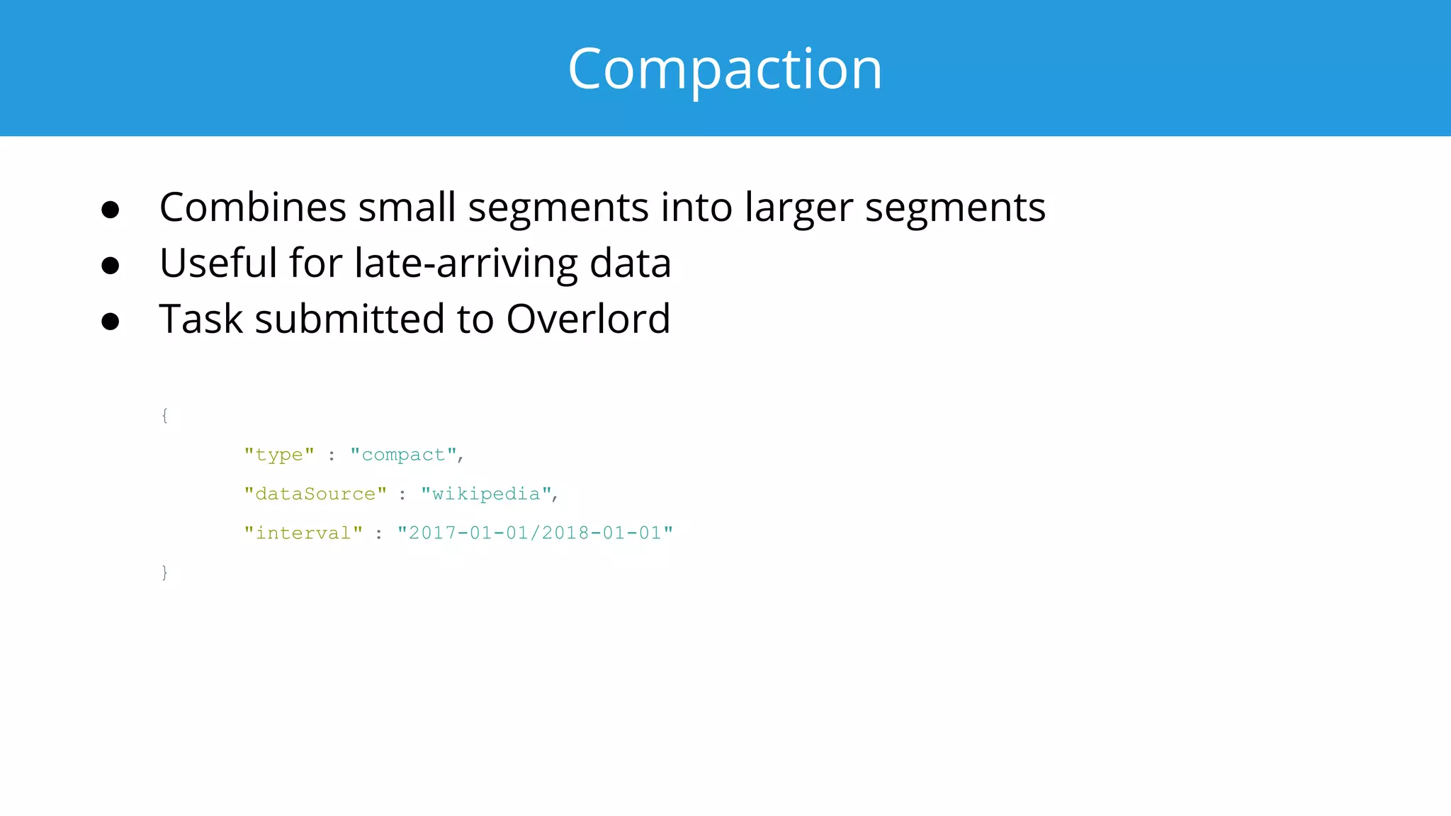 Compaction
● Combines small segments into larger segments
● Useful for late-arriving data
● Task submitted to Overlord
{
"type" : "compact",
"dataSource" : "wikipedia",
"interval" : "2017-01-01/2018-01-01"
}
 