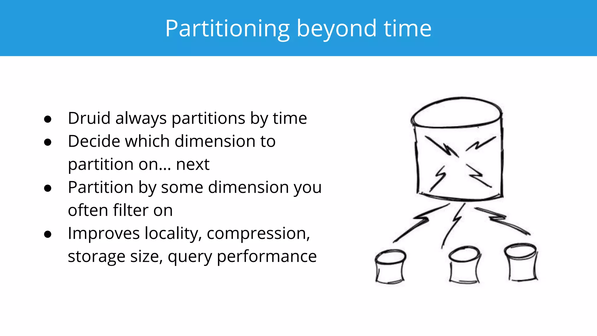 Partitioning beyond time
● Druid always partitions by time
● Decide which dimension to
partition on… next
● Partition by some dimension you
often ﬁlter on
● Improves locality, compression,
storage size, query performance
 