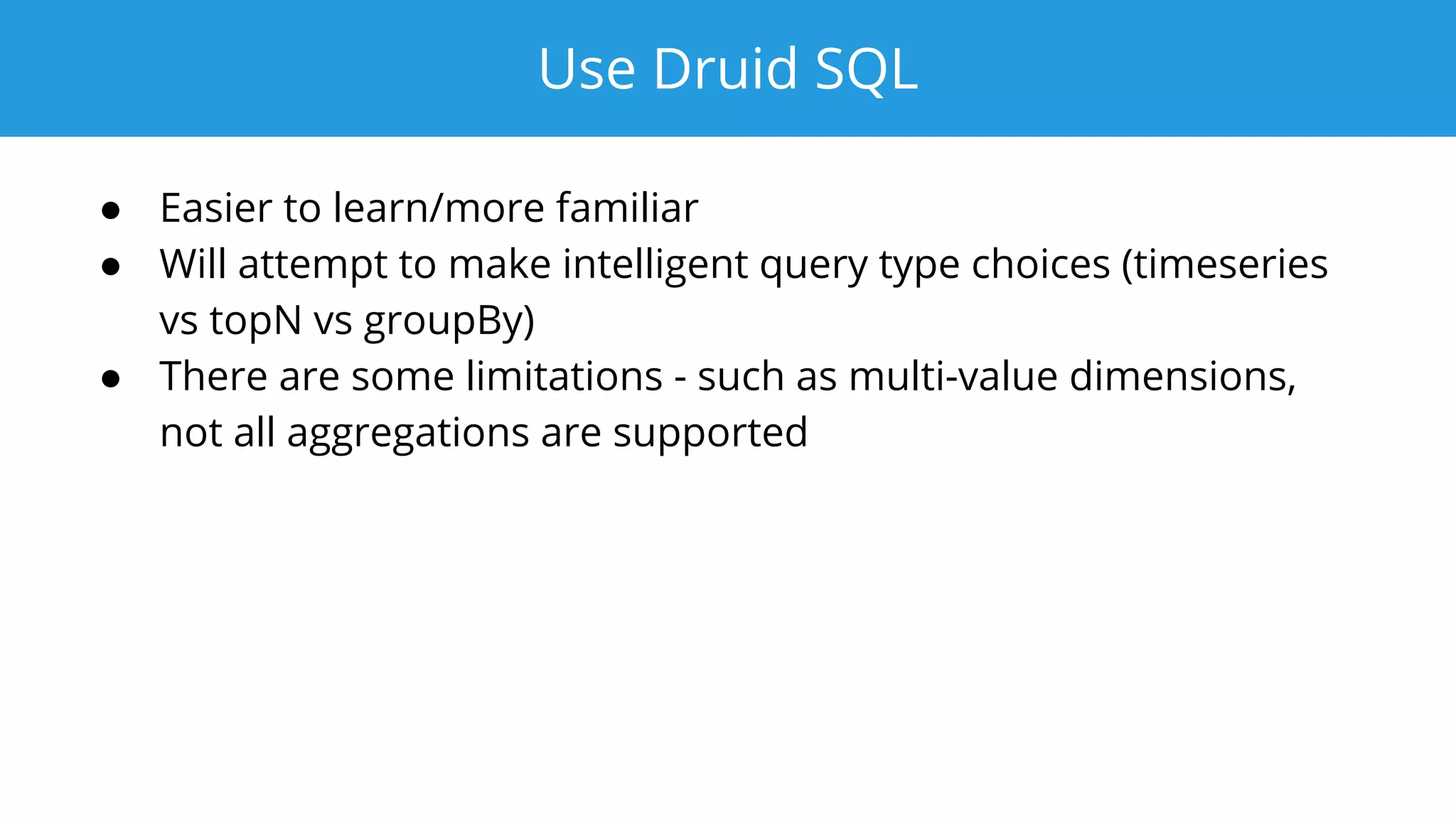 Use Druid SQL
● Easier to learn/more familiar
● Will attempt to make intelligent query type choices (timeseries
vs topN vs groupBy)
● There are some limitations - such as multi-value dimensions,
not all aggregations are supported
 