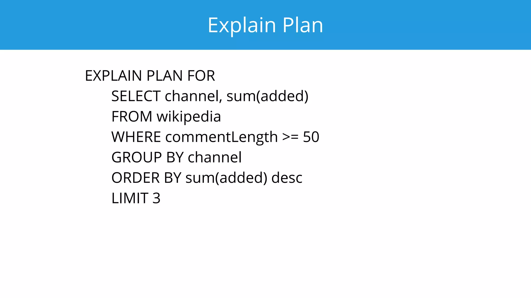Explain Plan
EXPLAIN PLAN FOR
SELECT channel, sum(added)
FROM wikipedia
WHERE commentLength >= 50
GROUP BY channel
ORDER BY sum(added) desc
LIMIT 3
 