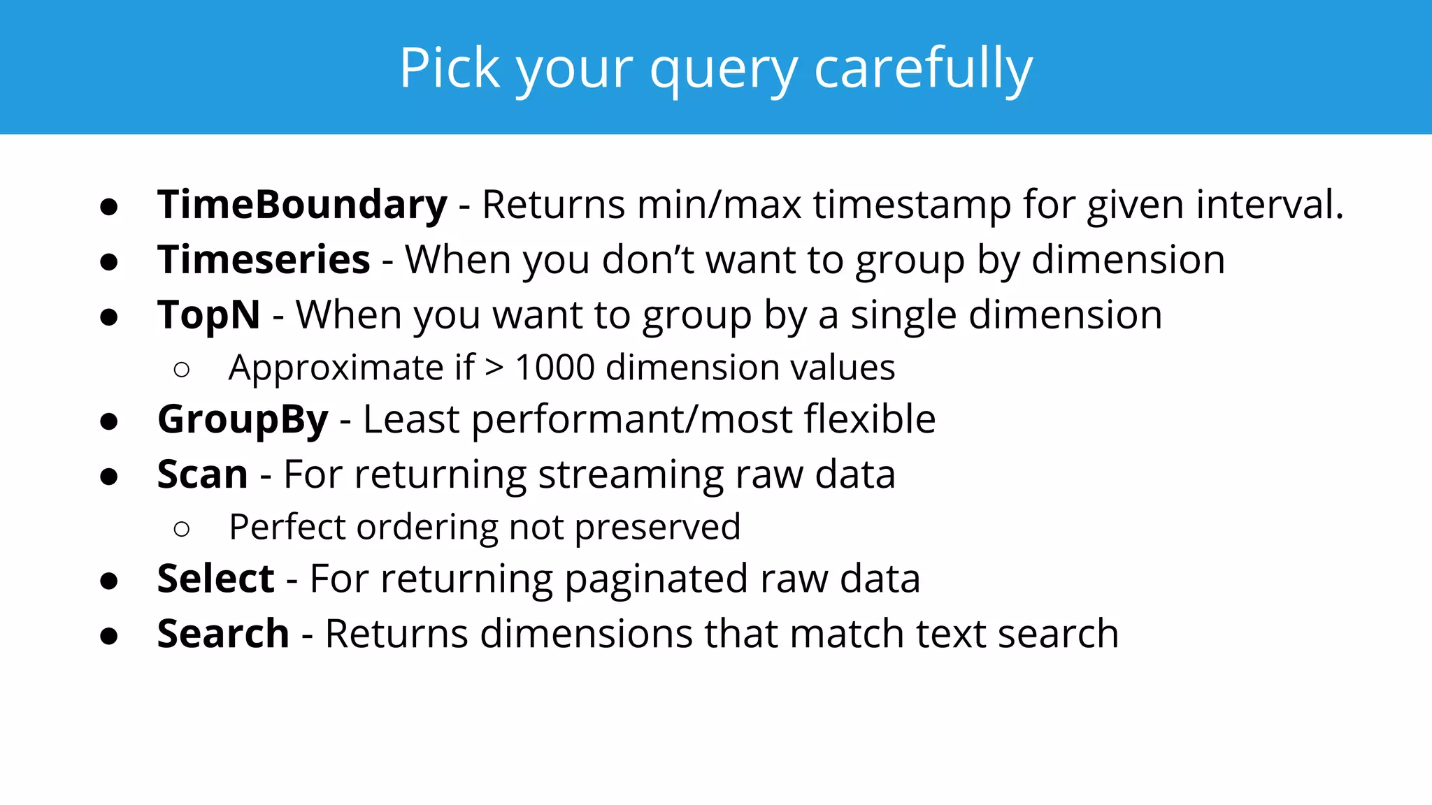 Pick your query carefully
● TimeBoundary - Returns min/max timestamp for given interval.
● Timeseries - When you don’t want to group by dimension
● TopN - When you want to group by a single dimension
○ Approximate if > 1000 dimension values
● GroupBy - Least performant/most ﬂexible
● Scan - For returning streaming raw data
○ Perfect ordering not preserved
● Select - For returning paginated raw data
● Search - Returns dimensions that match text search
 