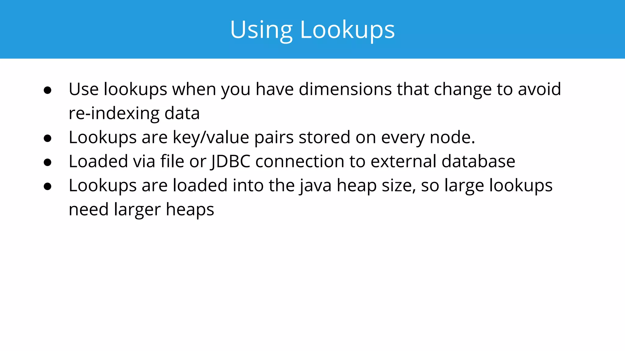 Using Lookups
● Use lookups when you have dimensions that change to avoid
re-indexing data
● Lookups are key/value pairs stored on every node.
● Loaded via ﬁle or JDBC connection to external database
● Lookups are loaded into the java heap size, so large lookups
need larger heaps
 