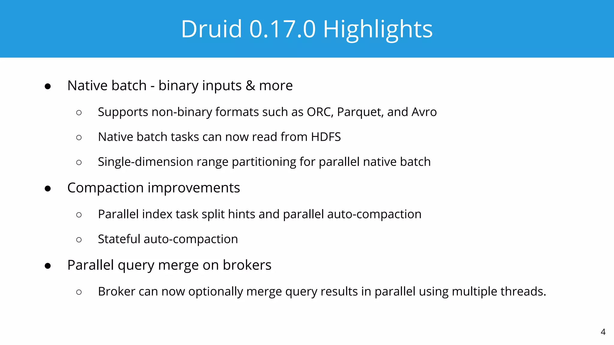 Druid 0.17.0 Highlights
● Native batch - binary inputs & more
○ Supports non-binary formats such as ORC, Parquet, and Avro
○ Native batch tasks can now read from HDFS
○ Single-dimension range partitioning for parallel native batch
● Compaction improvements
○ Parallel index task split hints and parallel auto-compaction
○ Stateful auto-compaction
● Parallel query merge on brokers
○ Broker can now optionally merge query results in parallel using multiple threads.
4
 