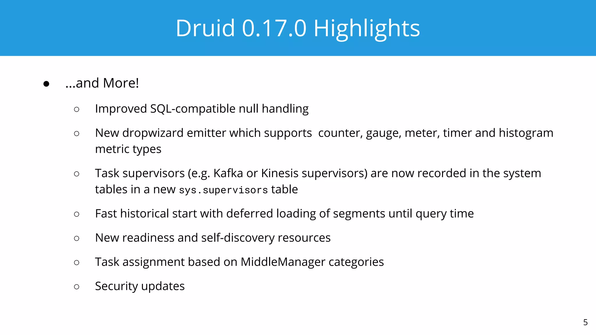 Druid 0.17.0 Highlights
● ...and More!
○ Improved SQL-compatible null handling
○ New dropwizard emitter which supports counter, gauge, meter, timer and histogram
metric types
○ Task supervisors (e.g. Kafka or Kinesis supervisors) are now recorded in the system
tables in a new sys.supervisors table
○ Fast historical start with deferred loading of segments until query time
○ New readiness and self-discovery resources
○ Task assignment based on MiddleManager categories
○ Security updates
5
 