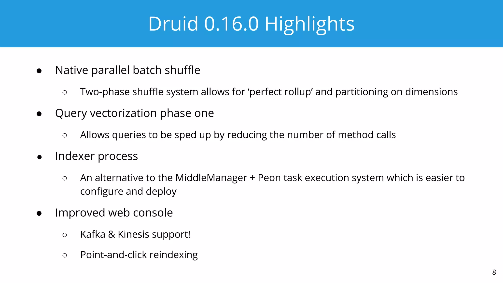 Druid 0.16.0 Highlights
● Native parallel batch shuﬄe
○ Two-phase shuﬄe system allows for ‘perfect rollup’ and partitioning on dimensions
● Query vectorization phase one
○ Allows queries to be sped up by reducing the number of method calls
● Indexer process
○ An alternative to the MiddleManager + Peon task execution system which is easier to
conﬁgure and deploy
● Improved web console
○ Kafka & Kinesis support!
○ Point-and-click reindexing
8
 