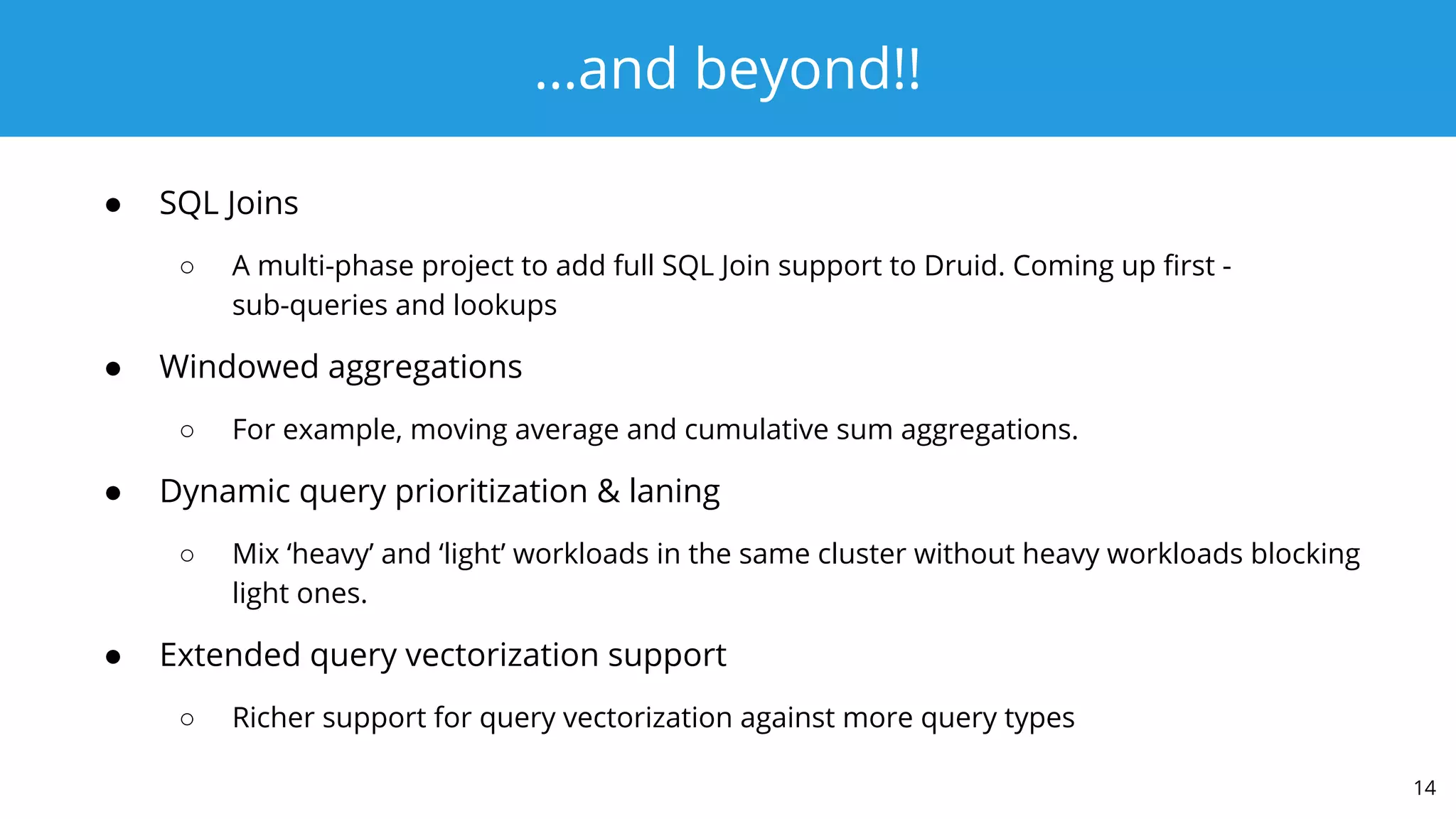 …and beyond!!
● SQL Joins
○ A multi-phase project to add full SQL Join support to Druid. Coming up ﬁrst -
sub-queries and lookups
● Windowed aggregations
○ For example, moving average and cumulative sum aggregations.
● Dynamic query prioritization & laning
○ Mix ‘heavy’ and ‘light’ workloads in the same cluster without heavy workloads blocking
light ones.
● Extended query vectorization support
○ Richer support for query vectorization against more query types
14
 