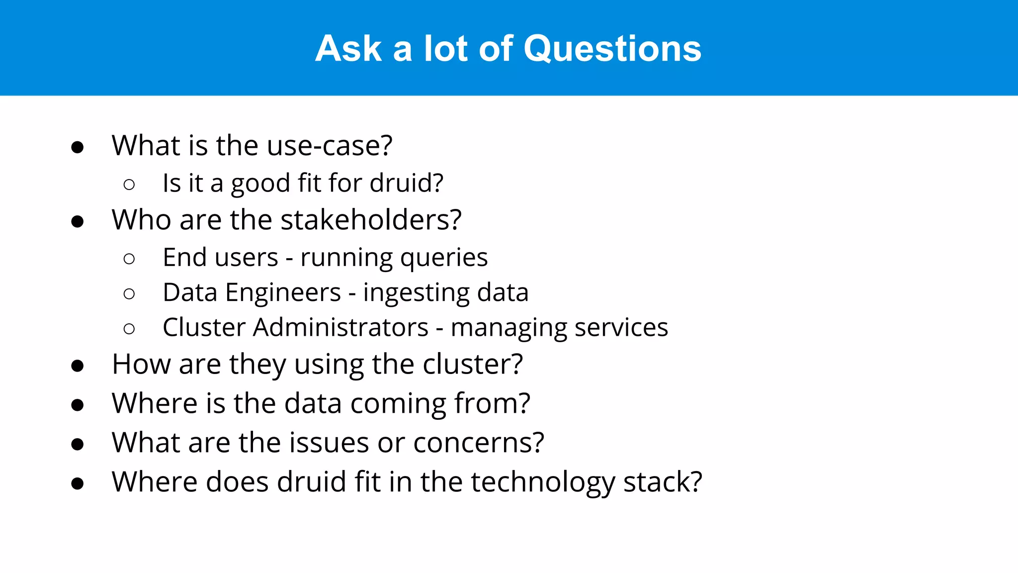 Ask a lot of Questions
● What is the use-case?
○ Is it a good ﬁt for druid?
● Who are the stakeholders?
○ End users - running queries
○ Data Engineers - ingesting data
○ Cluster Administrators - managing services
● How are they using the cluster?
● Where is the data coming from?
● What are the issues or concerns?
● Where does druid ﬁt in the technology stack?
 