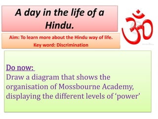 A day in the life of a
          Hindu.
 Aim: To learn more about the Hindu way of life.
            Key word: Discrimination



Do now:
Draw a diagram that shows the
organisation of Mossbourne Academy,
displaying the different levels of ‘power’
 