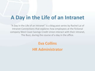 A Day in the Life of an Intranet“A Day in the Life of an Intranet” is a blog post series by Rachel Lai of Intranet Connections that explores how employees at the fictional company West Coast Savings Credit Unioninteract with their intranet, The Buzz, during the course of a day in the office. Eva Collins HR Administrator 