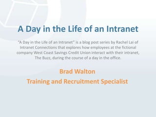 A Day in the Life of an Intranet“A Day in the Life of an Intranet” is a blog post series by Rachel Lai of Intranet Connections that explores how employees at the fictional company West Coast Savings Credit Unioninteract with their intranet, The Buzz, during the course of a day in the office. Brad Walton Training and Recruitment Specialist 