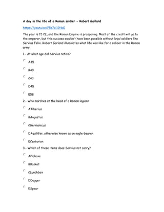 A day in the life of a Roman soldier - Robert Garland
https://youtu.be/P5e7cl19Ha0
The year is 15 CE, and the Roman Empire is prospering. Most of the credit will go to
the emperor, but this success wouldn’t have been possible without loyal soldiers like
Servius Felix. Robert Garland illuminates what life was like for a solider in the Roman
army.
1.- At what age did Servius retire?
A35
B40
C43
D45
E58
2.- Who marches at the head of a Roman legion?
ATiberius
BAugustus
CGermanicus
DAquilifer, otherwise known as an eagle-bearer
ECenturion
3.- Which of these items does Servius not carry?
APickaxe
BBasket
CLunchbox
DDagger
ESpear
 
