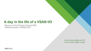 A day in the life of a VSAN I/O
Duncan Epping (@DuncanYB)
John Nicholson (@lost_signal)
Diving in to the I/O flow of Virtual SAN
VMworld session: #SDDC7875
 