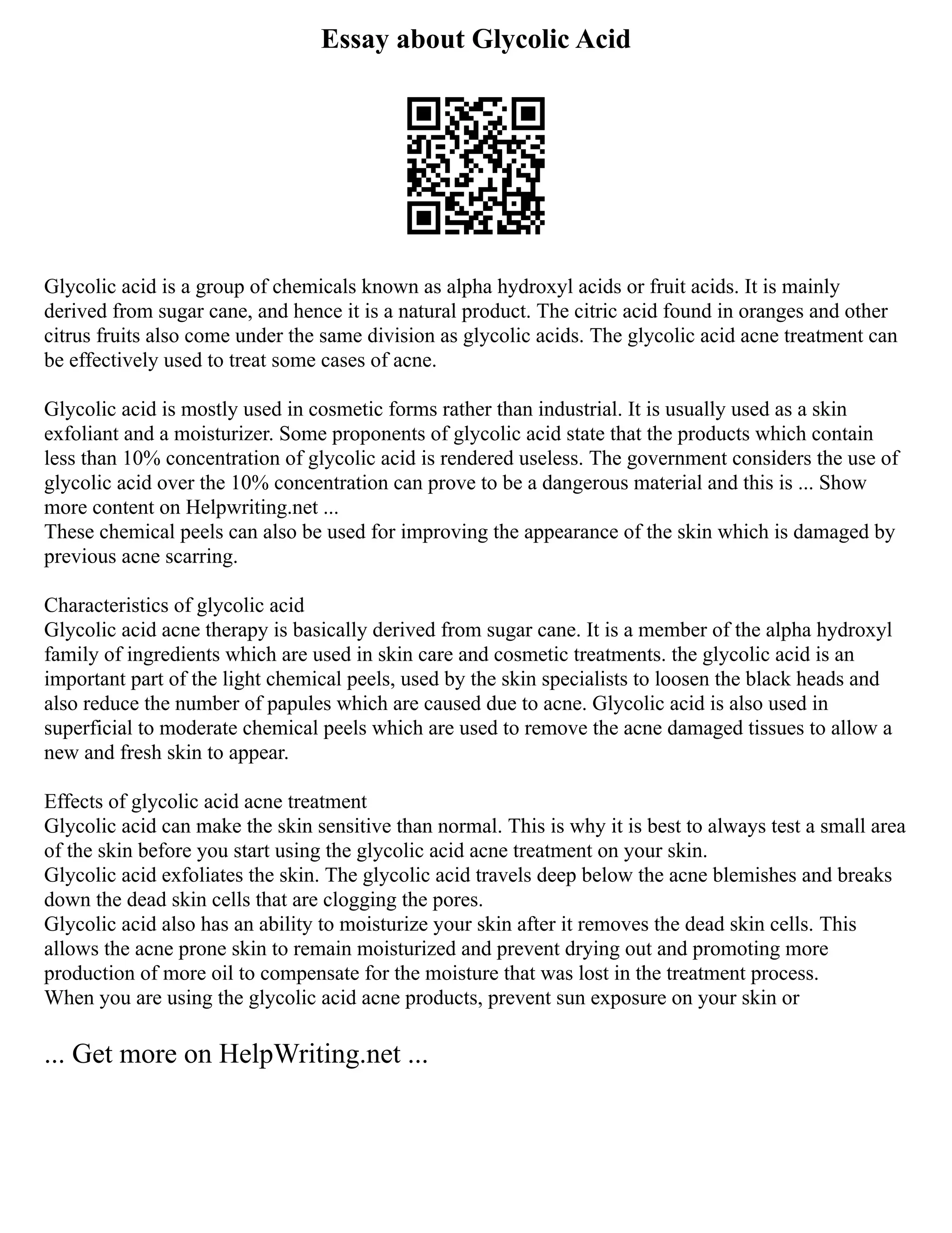 Essay about Glycolic Acid
Glycolic acid is a group of chemicals known as alpha hydroxyl acids or fruit acids. It is mainly
derived from sugar cane, and hence it is a natural product. The citric acid found in oranges and other
citrus fruits also come under the same division as glycolic acids. The glycolic acid acne treatment can
be effectively used to treat some cases of acne.
Glycolic acid is mostly used in cosmetic forms rather than industrial. It is usually used as a skin
exfoliant and a moisturizer. Some proponents of glycolic acid state that the products which contain
less than 10% concentration of glycolic acid is rendered useless. The government considers the use of
glycolic acid over the 10% concentration can prove to be a dangerous material and this is ... Show
more content on Helpwriting.net ...
These chemical peels can also be used for improving the appearance of the skin which is damaged by
previous acne scarring.
Characteristics of glycolic acid
Glycolic acid acne therapy is basically derived from sugar cane. It is a member of the alpha hydroxyl
family of ingredients which are used in skin care and cosmetic treatments. the glycolic acid is an
important part of the light chemical peels, used by the skin specialists to loosen the black heads and
also reduce the number of papules which are caused due to acne. Glycolic acid is also used in
superficial to moderate chemical peels which are used to remove the acne damaged tissues to allow a
new and fresh skin to appear.
Effects of glycolic acid acne treatment
Glycolic acid can make the skin sensitive than normal. This is why it is best to always test a small area
of the skin before you start using the glycolic acid acne treatment on your skin.
Glycolic acid exfoliates the skin. The glycolic acid travels deep below the acne blemishes and breaks
down the dead skin cells that are clogging the pores.
Glycolic acid also has an ability to moisturize your skin after it removes the dead skin cells. This
allows the acne prone skin to remain moisturized and prevent drying out and promoting more
production of more oil to compensate for the moisture that was lost in the treatment process.
When you are using the glycolic acid acne products, prevent sun exposure on your skin or
... Get more on HelpWriting.net ...
 