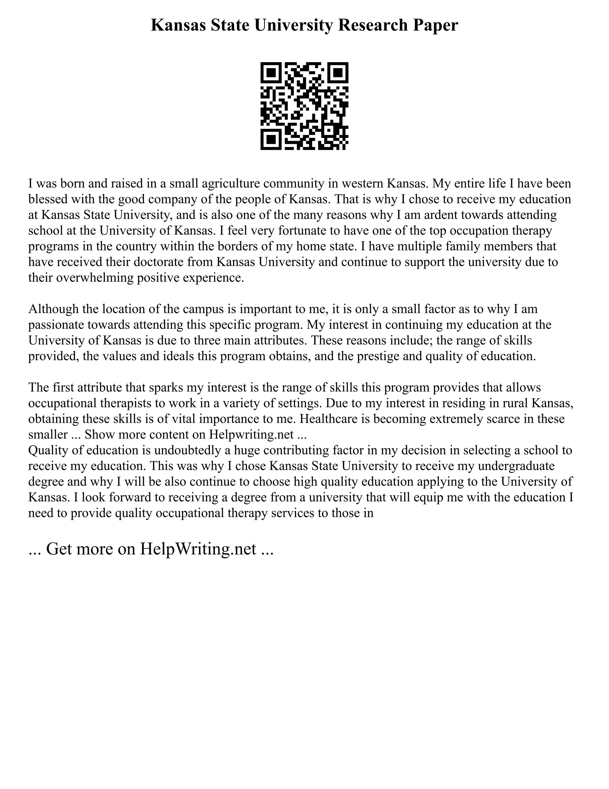 Kansas State University Research Paper
I was born and raised in a small agriculture community in western Kansas. My entire life I have been
blessed with the good company of the people of Kansas. That is why I chose to receive my education
at Kansas State University, and is also one of the many reasons why I am ardent towards attending
school at the University of Kansas. I feel very fortunate to have one of the top occupation therapy
programs in the country within the borders of my home state. I have multiple family members that
have received their doctorate from Kansas University and continue to support the university due to
their overwhelming positive experience.
Although the location of the campus is important to me, it is only a small factor as to why I am
passionate towards attending this specific program. My interest in continuing my education at the
University of Kansas is due to three main attributes. These reasons include; the range of skills
provided, the values and ideals this program obtains, and the prestige and quality of education.
The first attribute that sparks my interest is the range of skills this program provides that allows
occupational therapists to work in a variety of settings. Due to my interest in residing in rural Kansas,
obtaining these skills is of vital importance to me. Healthcare is becoming extremely scarce in these
smaller ... Show more content on Helpwriting.net ...
Quality of education is undoubtedly a huge contributing factor in my decision in selecting a school to
receive my education. This was why I chose Kansas State University to receive my undergraduate
degree and why I will be also continue to choose high quality education applying to the University of
Kansas. I look forward to receiving a degree from a university that will equip me with the education I
need to provide quality occupational therapy services to those in
... Get more on HelpWriting.net ...
 