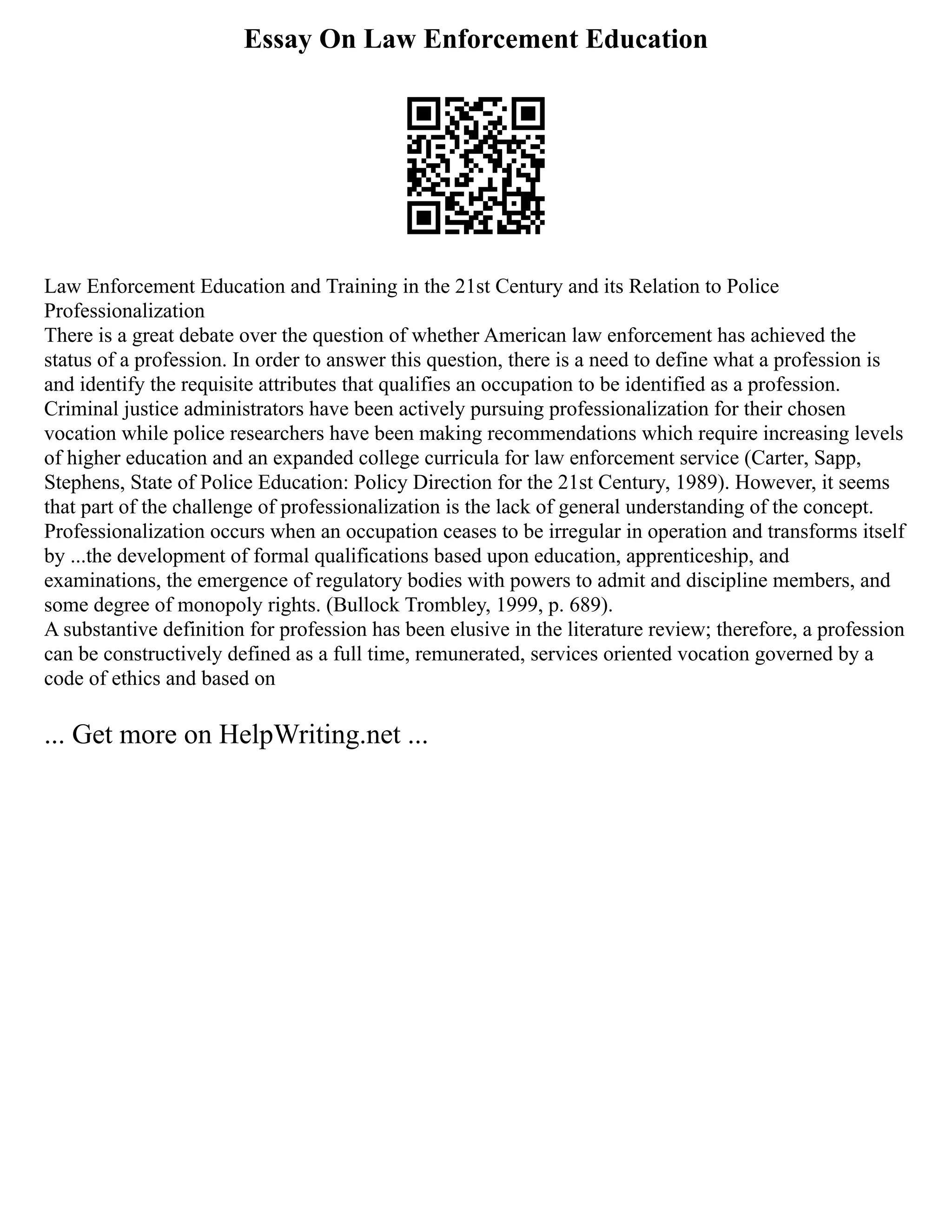 Essay On Law Enforcement Education
Law Enforcement Education and Training in the 21st Century and its Relation to Police
Professionalization
There is a great debate over the question of whether American law enforcement has achieved the
status of a profession. In order to answer this question, there is a need to define what a profession is
and identify the requisite attributes that qualifies an occupation to be identified as a profession.
Criminal justice administrators have been actively pursuing professionalization for their chosen
vocation while police researchers have been making recommendations which require increasing levels
of higher education and an expanded college curricula for law enforcement service (Carter, Sapp,
Stephens, State of Police Education: Policy Direction for the 21st Century, 1989). However, it seems
that part of the challenge of professionalization is the lack of general understanding of the concept.
Professionalization occurs when an occupation ceases to be irregular in operation and transforms itself
by ...the development of formal qualifications based upon education, apprenticeship, and
examinations, the emergence of regulatory bodies with powers to admit and discipline members, and
some degree of monopoly rights. (Bullock Trombley, 1999, p. 689).
A substantive definition for profession has been elusive in the literature review; therefore, a profession
can be constructively defined as a full time, remunerated, services oriented vocation governed by a
code of ethics and based on
... Get more on HelpWriting.net ...
 