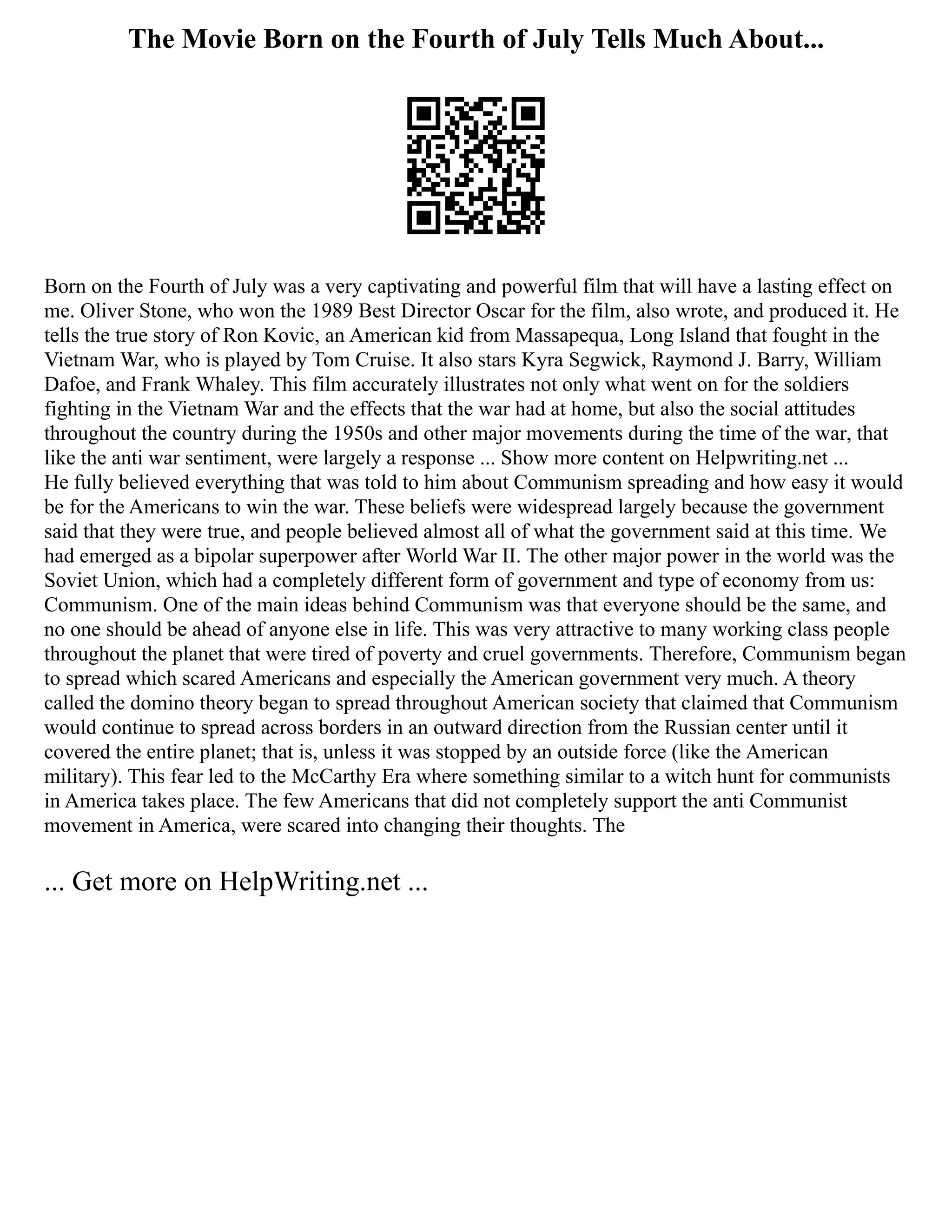 The Movie Born on the Fourth of July Tells Much About...
Born on the Fourth of July was a very captivating and powerful film that will have a lasting effect on
me. Oliver Stone, who won the 1989 Best Director Oscar for the film, also wrote, and produced it. He
tells the true story of Ron Kovic, an American kid from Massapequa, Long Island that fought in the
Vietnam War, who is played by Tom Cruise. It also stars Kyra Segwick, Raymond J. Barry, William
Dafoe, and Frank Whaley. This film accurately illustrates not only what went on for the soldiers
fighting in the Vietnam War and the effects that the war had at home, but also the social attitudes
throughout the country during the 1950s and other major movements during the time of the war, that
like the anti war sentiment, were largely a response ... Show more content on Helpwriting.net ...
He fully believed everything that was told to him about Communism spreading and how easy it would
be for the Americans to win the war. These beliefs were widespread largely because the government
said that they were true, and people believed almost all of what the government said at this time. We
had emerged as a bipolar superpower after World War II. The other major power in the world was the
Soviet Union, which had a completely different form of government and type of economy from us:
Communism. One of the main ideas behind Communism was that everyone should be the same, and
no one should be ahead of anyone else in life. This was very attractive to many working class people
throughout the planet that were tired of poverty and cruel governments. Therefore, Communism began
to spread which scared Americans and especially the American government very much. A theory
called the domino theory began to spread throughout American society that claimed that Communism
would continue to spread across borders in an outward direction from the Russian center until it
covered the entire planet; that is, unless it was stopped by an outside force (like the American
military). This fear led to the McCarthy Era where something similar to a witch hunt for communists
in America takes place. The few Americans that did not completely support the anti Communist
movement in America, were scared into changing their thoughts. The
... Get more on HelpWriting.net ...
 