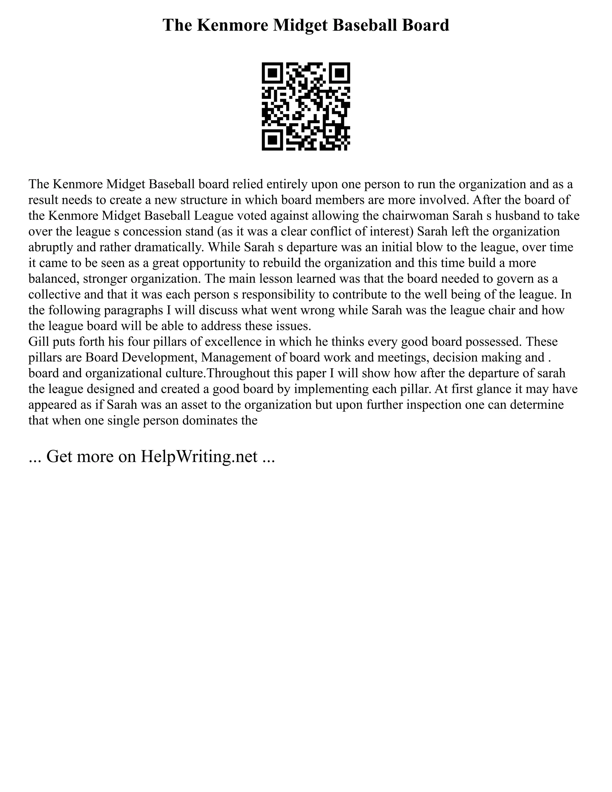 The Kenmore Midget Baseball Board
The Kenmore Midget Baseball board relied entirely upon one person to run the organization and as a
result needs to create a new structure in which board members are more involved. After the board of
the Kenmore Midget Baseball League voted against allowing the chairwoman Sarah s husband to take
over the league s concession stand (as it was a clear conflict of interest) Sarah left the organization
abruptly and rather dramatically. While Sarah s departure was an initial blow to the league, over time
it came to be seen as a great opportunity to rebuild the organization and this time build a more
balanced, stronger organization. The main lesson learned was that the board needed to govern as a
collective and that it was each person s responsibility to contribute to the well being of the league. In
the following paragraphs I will discuss what went wrong while Sarah was the league chair and how
the league board will be able to address these issues.
Gill puts forth his four pillars of excellence in which he thinks every good board possessed. These
pillars are Board Development, Management of board work and meetings, decision making and .
board and organizational culture.Throughout this paper I will show how after the departure of sarah
the league designed and created a good board by implementing each pillar. At first glance it may have
appeared as if Sarah was an asset to the organization but upon further inspection one can determine
that when one single person dominates the
... Get more on HelpWriting.net ...
 