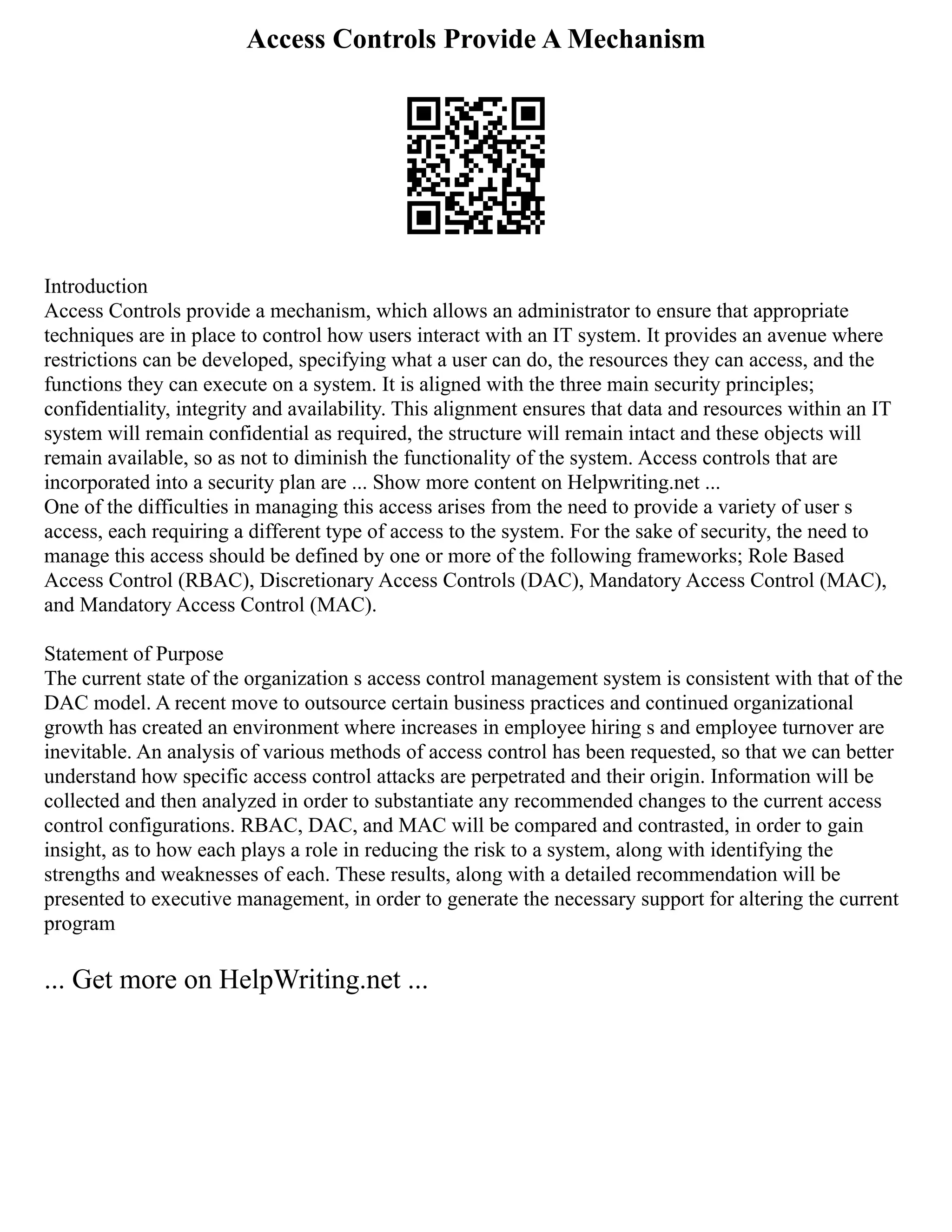 Access Controls Provide A Mechanism
Introduction
Access Controls provide a mechanism, which allows an administrator to ensure that appropriate
techniques are in place to control how users interact with an IT system. It provides an avenue where
restrictions can be developed, specifying what a user can do, the resources they can access, and the
functions they can execute on a system. It is aligned with the three main security principles;
confidentiality, integrity and availability. This alignment ensures that data and resources within an IT
system will remain confidential as required, the structure will remain intact and these objects will
remain available, so as not to diminish the functionality of the system. Access controls that are
incorporated into a security plan are ... Show more content on Helpwriting.net ...
One of the difficulties in managing this access arises from the need to provide a variety of user s
access, each requiring a different type of access to the system. For the sake of security, the need to
manage this access should be defined by one or more of the following frameworks; Role Based
Access Control (RBAC), Discretionary Access Controls (DAC), Mandatory Access Control (MAC),
and Mandatory Access Control (MAC).
Statement of Purpose
The current state of the organization s access control management system is consistent with that of the
DAC model. A recent move to outsource certain business practices and continued organizational
growth has created an environment where increases in employee hiring s and employee turnover are
inevitable. An analysis of various methods of access control has been requested, so that we can better
understand how specific access control attacks are perpetrated and their origin. Information will be
collected and then analyzed in order to substantiate any recommended changes to the current access
control configurations. RBAC, DAC, and MAC will be compared and contrasted, in order to gain
insight, as to how each plays a role in reducing the risk to a system, along with identifying the
strengths and weaknesses of each. These results, along with a detailed recommendation will be
presented to executive management, in order to generate the necessary support for altering the current
program
... Get more on HelpWriting.net ...
 