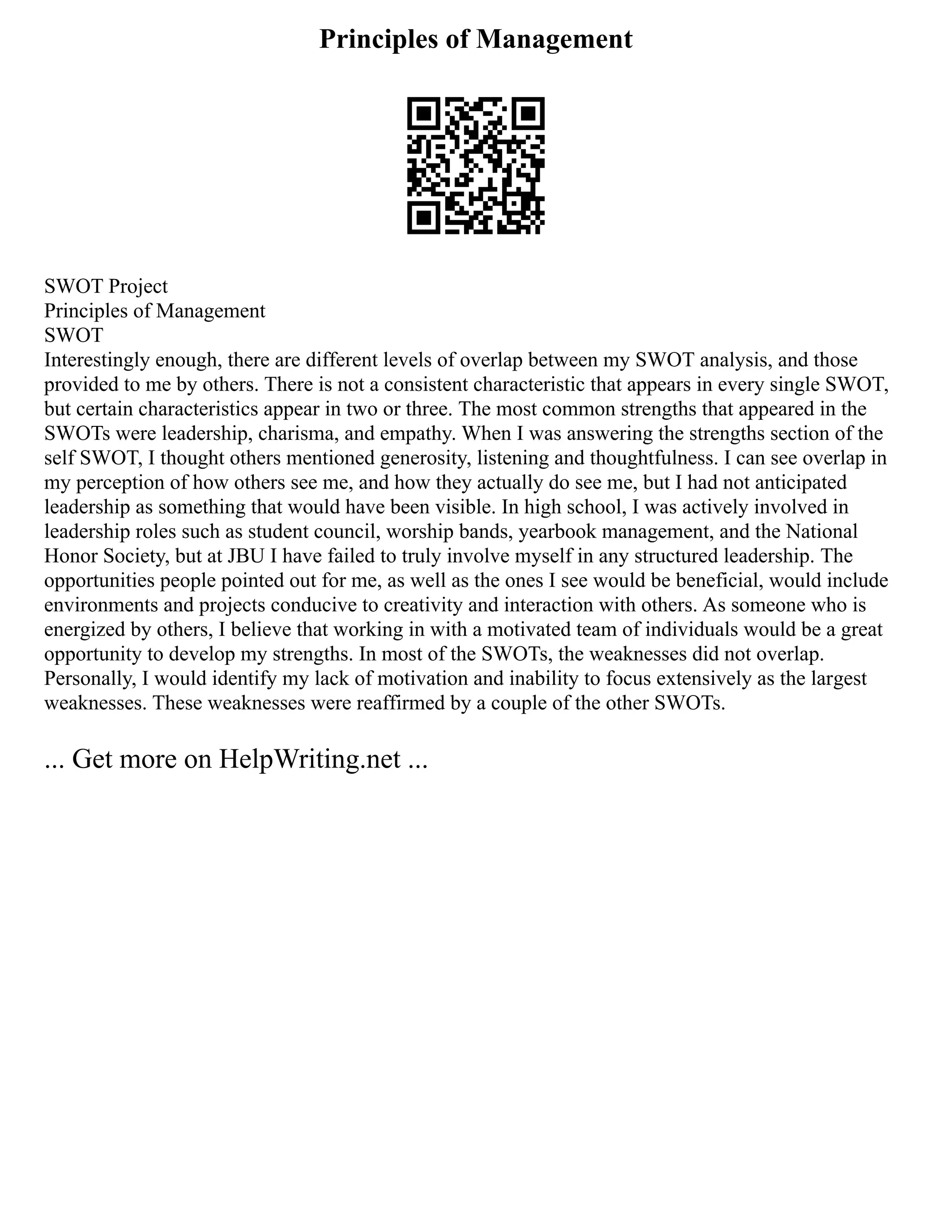 Principles of Management
SWOT Project
Principles of Management
SWOT
Interestingly enough, there are different levels of overlap between my SWOT analysis, and those
provided to me by others. There is not a consistent characteristic that appears in every single SWOT,
but certain characteristics appear in two or three. The most common strengths that appeared in the
SWOTs were leadership, charisma, and empathy. When I was answering the strengths section of the
self SWOT, I thought others mentioned generosity, listening and thoughtfulness. I can see overlap in
my perception of how others see me, and how they actually do see me, but I had not anticipated
leadership as something that would have been visible. In high school, I was actively involved in
leadership roles such as student council, worship bands, yearbook management, and the National
Honor Society, but at JBU I have failed to truly involve myself in any structured leadership. The
opportunities people pointed out for me, as well as the ones I see would be beneficial, would include
environments and projects conducive to creativity and interaction with others. As someone who is
energized by others, I believe that working in with a motivated team of individuals would be a great
opportunity to develop my strengths. In most of the SWOTs, the weaknesses did not overlap.
Personally, I would identify my lack of motivation and inability to focus extensively as the largest
weaknesses. These weaknesses were reaffirmed by a couple of the other SWOTs.
... Get more on HelpWriting.net ...
 