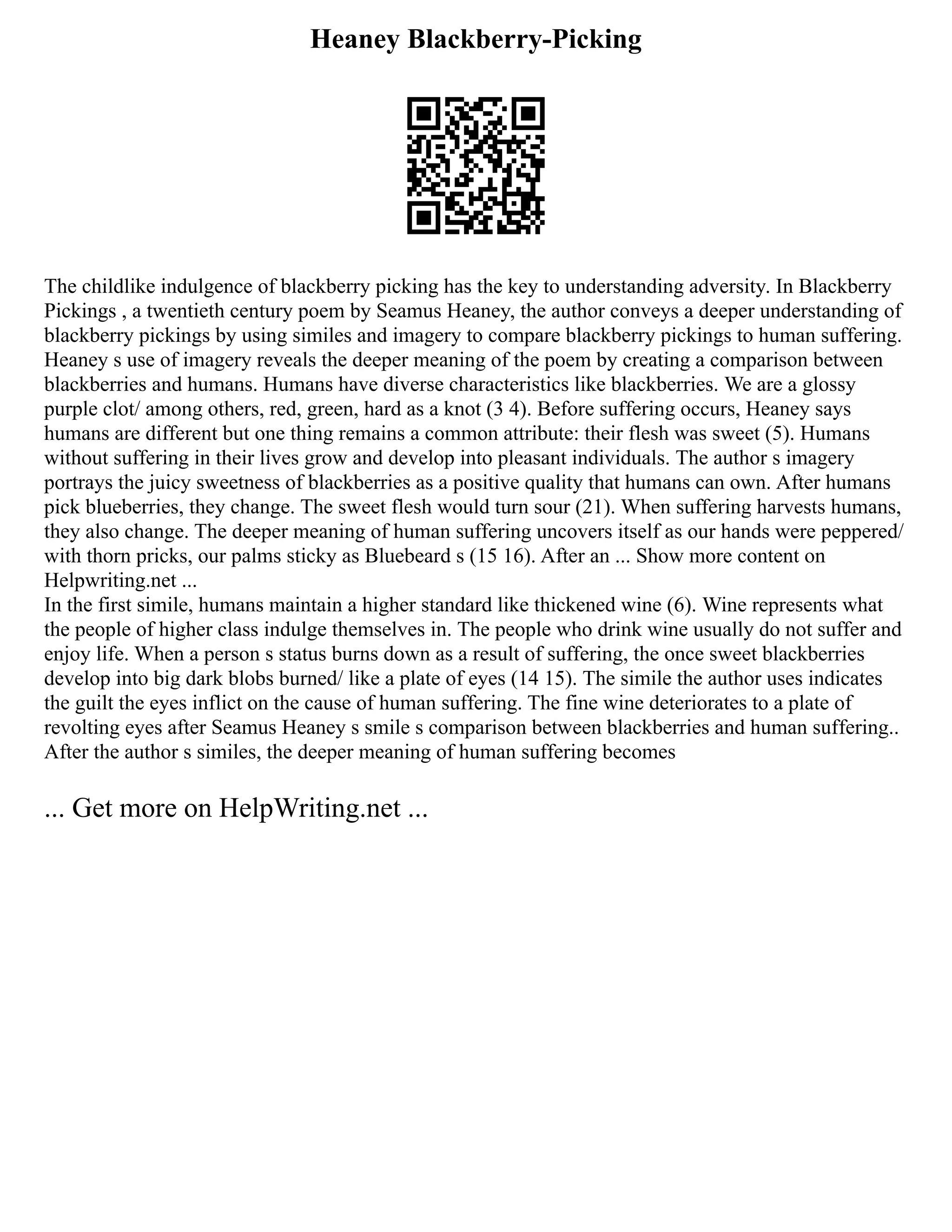 Heaney Blackberry-Picking
The childlike indulgence of blackberry picking has the key to understanding adversity. In Blackberry
Pickings , a twentieth century poem by Seamus Heaney, the author conveys a deeper understanding of
blackberry pickings by using similes and imagery to compare blackberry pickings to human suffering.
Heaney s use of imagery reveals the deeper meaning of the poem by creating a comparison between
blackberries and humans. Humans have diverse characteristics like blackberries. We are a glossy
purple clot/ among others, red, green, hard as a knot (3 4). Before suffering occurs, Heaney says
humans are different but one thing remains a common attribute: their flesh was sweet (5). Humans
without suffering in their lives grow and develop into pleasant individuals. The author s imagery
portrays the juicy sweetness of blackberries as a positive quality that humans can own. After humans
pick blueberries, they change. The sweet flesh would turn sour (21). When suffering harvests humans,
they also change. The deeper meaning of human suffering uncovers itself as our hands were peppered/
with thorn pricks, our palms sticky as Bluebeard s (15 16). After an ... Show more content on
Helpwriting.net ...
In the first simile, humans maintain a higher standard like thickened wine (6). Wine represents what
the people of higher class indulge themselves in. The people who drink wine usually do not suffer and
enjoy life. When a person s status burns down as a result of suffering, the once sweet blackberries
develop into big dark blobs burned/ like a plate of eyes (14 15). The simile the author uses indicates
the guilt the eyes inflict on the cause of human suffering. The fine wine deteriorates to a plate of
revolting eyes after Seamus Heaney s smile s comparison between blackberries and human suffering..
After the author s similes, the deeper meaning of human suffering becomes
... Get more on HelpWriting.net ...
 