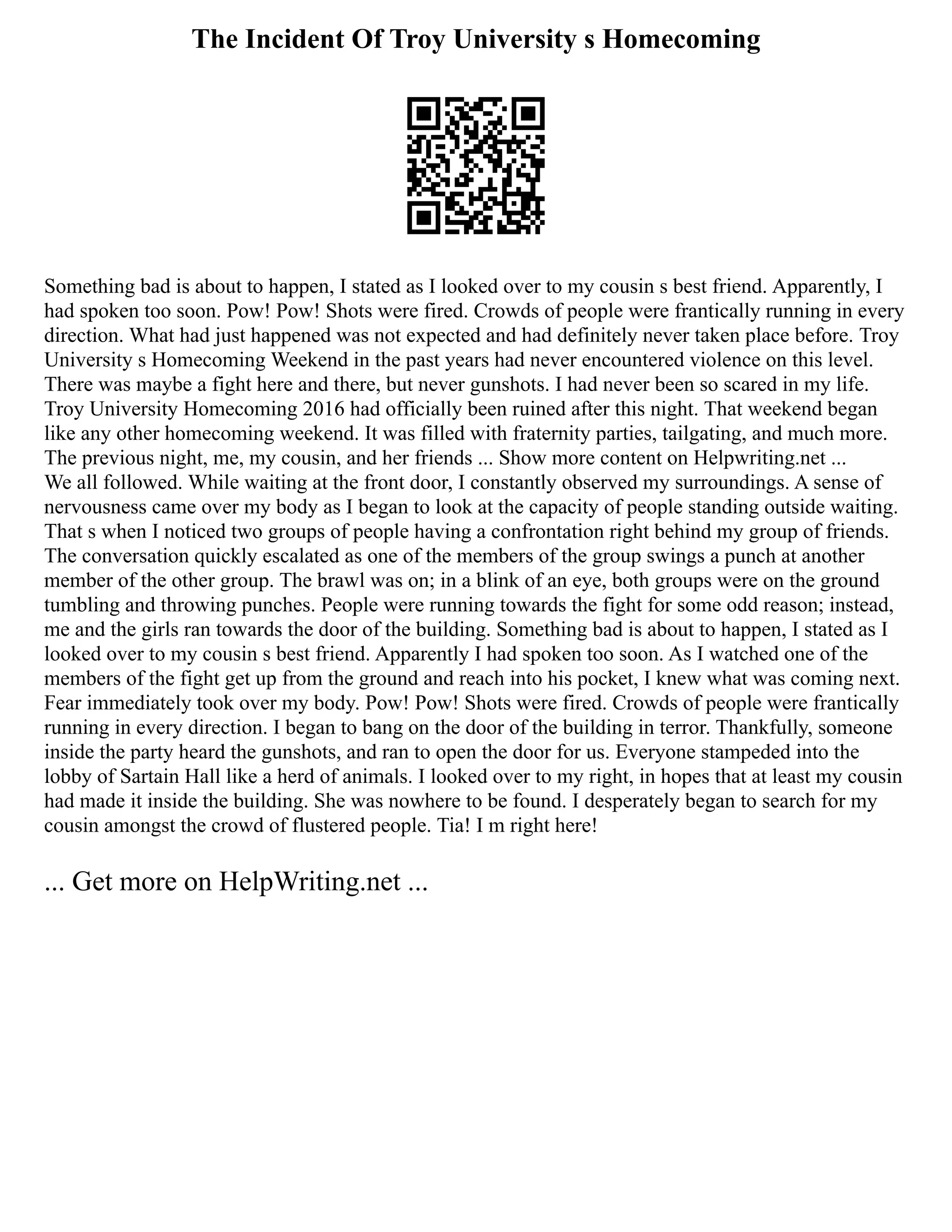 The Incident Of Troy University s Homecoming
Something bad is about to happen, I stated as I looked over to my cousin s best friend. Apparently, I
had spoken too soon. Pow! Pow! Shots were fired. Crowds of people were frantically running in every
direction. What had just happened was not expected and had definitely never taken place before. Troy
University s Homecoming Weekend in the past years had never encountered violence on this level.
There was maybe a fight here and there, but never gunshots. I had never been so scared in my life.
Troy University Homecoming 2016 had officially been ruined after this night. That weekend began
like any other homecoming weekend. It was filled with fraternity parties, tailgating, and much more.
The previous night, me, my cousin, and her friends ... Show more content on Helpwriting.net ...
We all followed. While waiting at the front door, I constantly observed my surroundings. A sense of
nervousness came over my body as I began to look at the capacity of people standing outside waiting.
That s when I noticed two groups of people having a confrontation right behind my group of friends.
The conversation quickly escalated as one of the members of the group swings a punch at another
member of the other group. The brawl was on; in a blink of an eye, both groups were on the ground
tumbling and throwing punches. People were running towards the fight for some odd reason; instead,
me and the girls ran towards the door of the building. Something bad is about to happen, I stated as I
looked over to my cousin s best friend. Apparently I had spoken too soon. As I watched one of the
members of the fight get up from the ground and reach into his pocket, I knew what was coming next.
Fear immediately took over my body. Pow! Pow! Shots were fired. Crowds of people were frantically
running in every direction. I began to bang on the door of the building in terror. Thankfully, someone
inside the party heard the gunshots, and ran to open the door for us. Everyone stampeded into the
lobby of Sartain Hall like a herd of animals. I looked over to my right, in hopes that at least my cousin
had made it inside the building. She was nowhere to be found. I desperately began to search for my
cousin amongst the crowd of flustered people. Tia! I m right here!
... Get more on HelpWriting.net ...
 