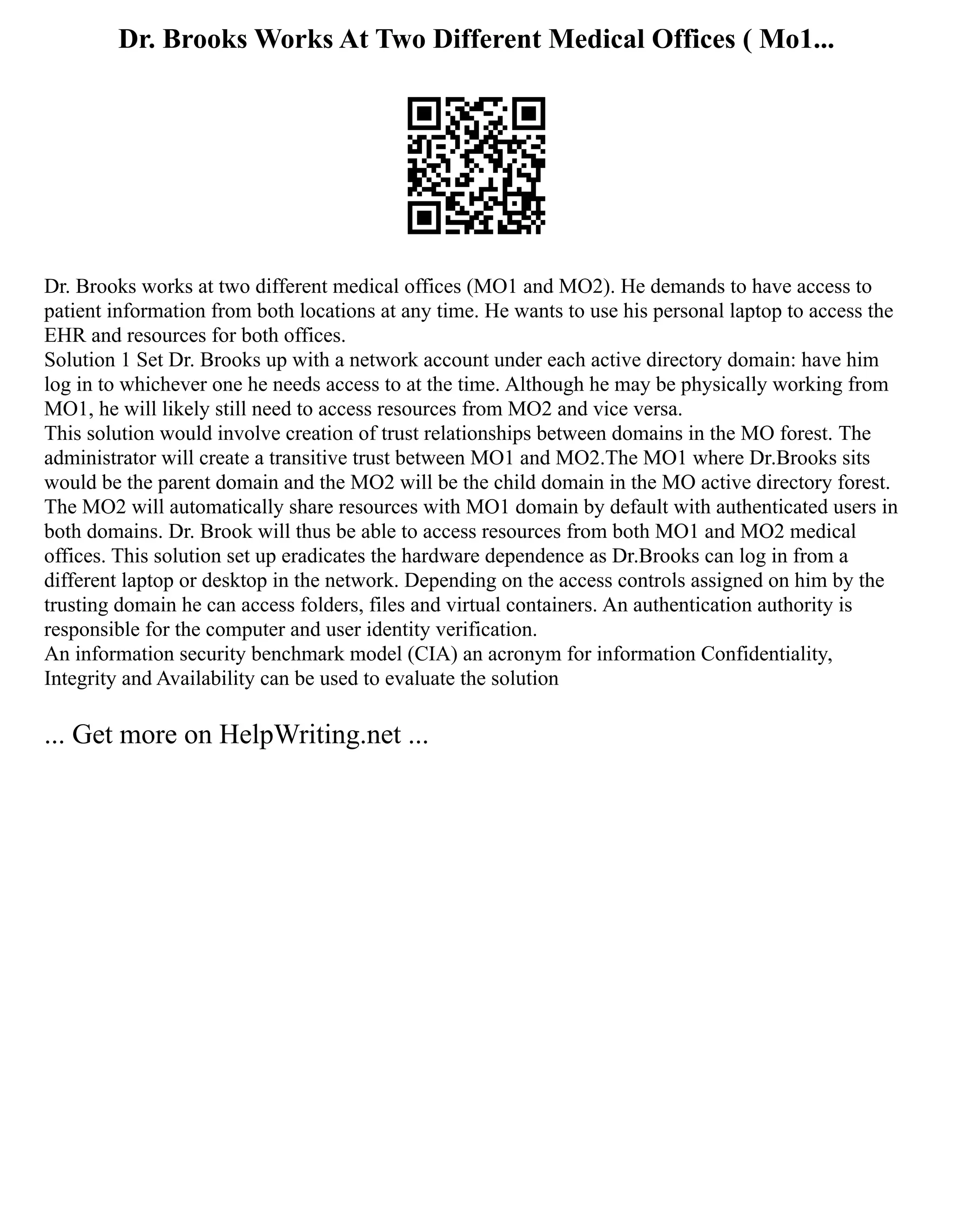 Dr. Brooks Works At Two Different Medical Offices ( Mo1...
Dr. Brooks works at two different medical offices (MO1 and MO2). He demands to have access to
patient information from both locations at any time. He wants to use his personal laptop to access the
EHR and resources for both offices.
Solution 1 Set Dr. Brooks up with a network account under each active directory domain: have him
log in to whichever one he needs access to at the time. Although he may be physically working from
MO1, he will likely still need to access resources from MO2 and vice versa.
This solution would involve creation of trust relationships between domains in the MO forest. The
administrator will create a transitive trust between MO1 and MO2.The MO1 where Dr.Brooks sits
would be the parent domain and the MO2 will be the child domain in the MO active directory forest.
The MO2 will automatically share resources with MO1 domain by default with authenticated users in
both domains. Dr. Brook will thus be able to access resources from both MO1 and MO2 medical
offices. This solution set up eradicates the hardware dependence as Dr.Brooks can log in from a
different laptop or desktop in the network. Depending on the access controls assigned on him by the
trusting domain he can access folders, files and virtual containers. An authentication authority is
responsible for the computer and user identity verification.
An information security benchmark model (CIA) an acronym for information Confidentiality,
Integrity and Availability can be used to evaluate the solution
... Get more on HelpWriting.net ...
 