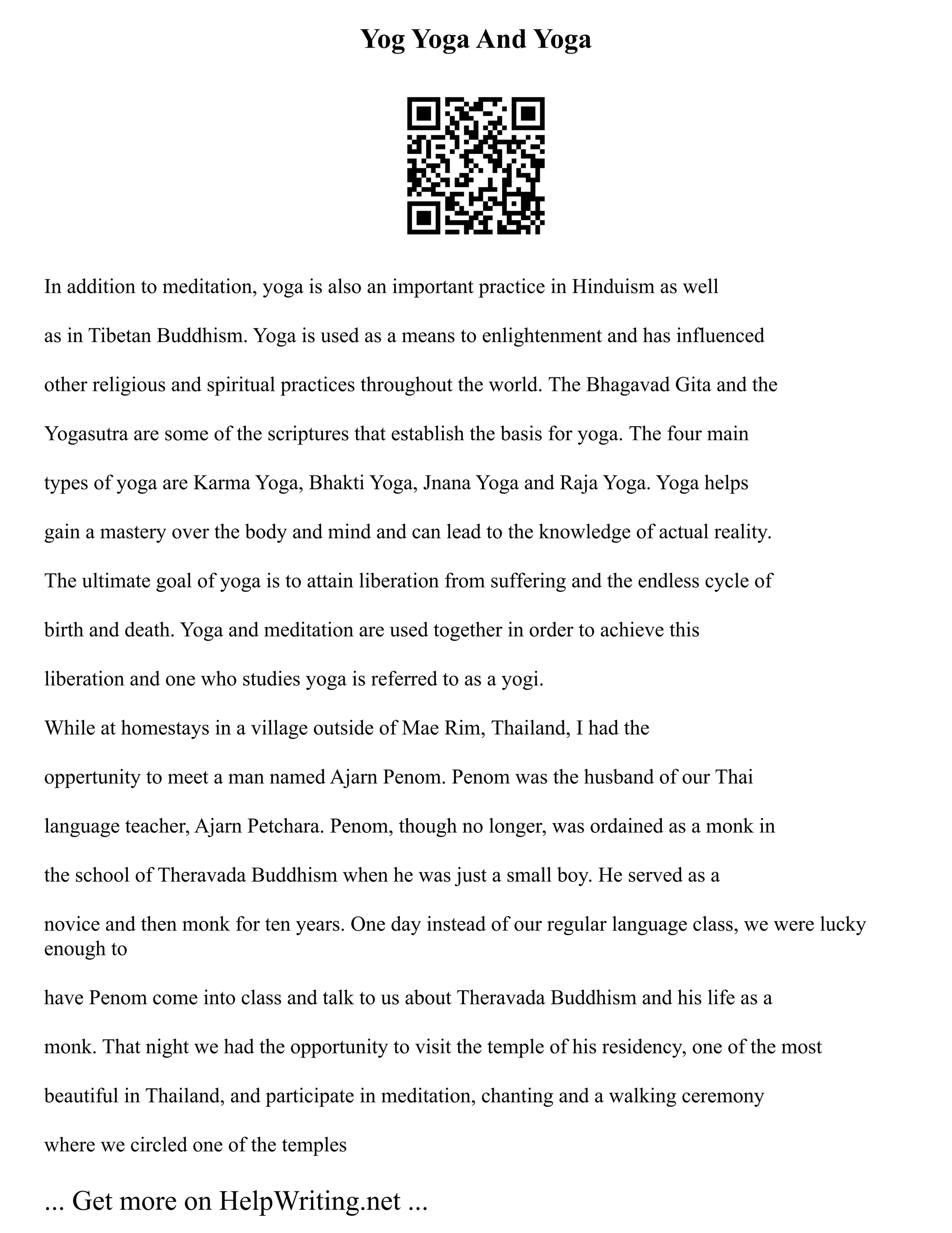 Yog Yoga And Yoga
In addition to meditation, yoga is also an important practice in Hinduism as well
as in Tibetan Buddhism. Yoga is used as a means to enlightenment and has influenced
other religious and spiritual practices throughout the world. The Bhagavad Gita and the
Yogasutra are some of the scriptures that establish the basis for yoga. The four main
types of yoga are Karma Yoga, Bhakti Yoga, Jnana Yoga and Raja Yoga. Yoga helps
gain a mastery over the body and mind and can lead to the knowledge of actual reality.
The ultimate goal of yoga is to attain liberation from suffering and the endless cycle of
birth and death. Yoga and meditation are used together in order to achieve this
liberation and one who studies yoga is referred to as a yogi.
While at homestays in a village outside of Mae Rim, Thailand, I had the
oppertunity to meet a man named Ajarn Penom. Penom was the husband of our Thai
language teacher, Ajarn Petchara. Penom, though no longer, was ordained as a monk in
the school of Theravada Buddhism when he was just a small boy. He served as a
novice and then monk for ten years. One day instead of our regular language class, we were lucky
enough to
have Penom come into class and talk to us about Theravada Buddhism and his life as a
monk. That night we had the opportunity to visit the temple of his residency, one of the most
beautiful in Thailand, and participate in meditation, chanting and a walking ceremony
where we circled one of the temples
... Get more on HelpWriting.net ...
 