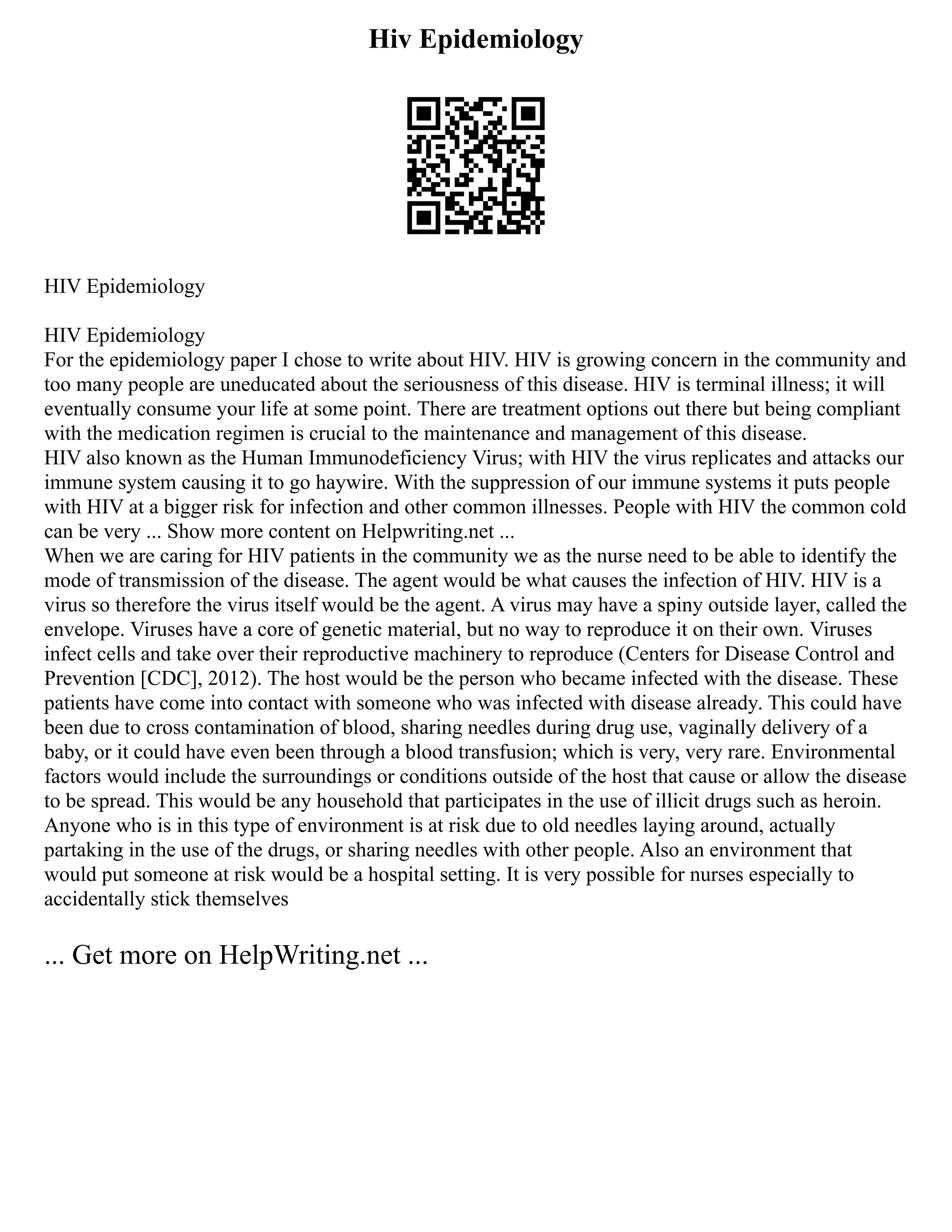 Hiv Epidemiology
HIV Epidemiology
HIV Epidemiology
For the epidemiology paper I chose to write about HIV. HIV is growing concern in the community and
too many people are uneducated about the seriousness of this disease. HIV is terminal illness; it will
eventually consume your life at some point. There are treatment options out there but being compliant
with the medication regimen is crucial to the maintenance and management of this disease.
HIV also known as the Human Immunodeficiency Virus; with HIV the virus replicates and attacks our
immune system causing it to go haywire. With the suppression of our immune systems it puts people
with HIV at a bigger risk for infection and other common illnesses. People with HIV the common cold
can be very ... Show more content on Helpwriting.net ...
When we are caring for HIV patients in the community we as the nurse need to be able to identify the
mode of transmission of the disease. The agent would be what causes the infection of HIV. HIV is a
virus so therefore the virus itself would be the agent. A virus may have a spiny outside layer, called the
envelope. Viruses have a core of genetic material, but no way to reproduce it on their own. Viruses
infect cells and take over their reproductive machinery to reproduce (Centers for Disease Control and
Prevention [CDC], 2012). The host would be the person who became infected with the disease. These
patients have come into contact with someone who was infected with disease already. This could have
been due to cross contamination of blood, sharing needles during drug use, vaginally delivery of a
baby, or it could have even been through a blood transfusion; which is very, very rare. Environmental
factors would include the surroundings or conditions outside of the host that cause or allow the disease
to be spread. This would be any household that participates in the use of illicit drugs such as heroin.
Anyone who is in this type of environment is at risk due to old needles laying around, actually
partaking in the use of the drugs, or sharing needles with other people. Also an environment that
would put someone at risk would be a hospital setting. It is very possible for nurses especially to
accidentally stick themselves
... Get more on HelpWriting.net ...
 