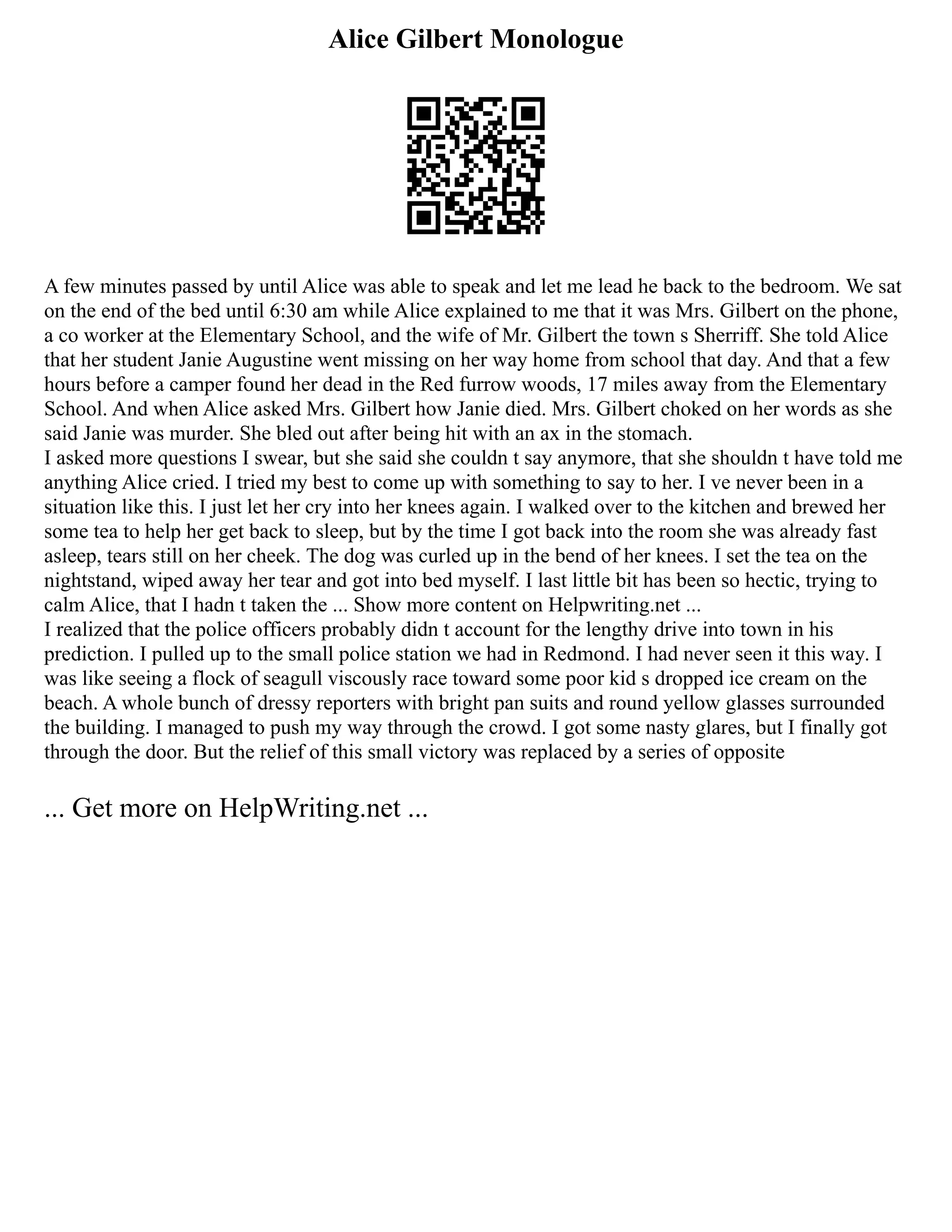 Alice Gilbert Monologue
A few minutes passed by until Alice was able to speak and let me lead he back to the bedroom. We sat
on the end of the bed until 6:30 am while Alice explained to me that it was Mrs. Gilbert on the phone,
a co worker at the Elementary School, and the wife of Mr. Gilbert the town s Sherriff. She told Alice
that her student Janie Augustine went missing on her way home from school that day. And that a few
hours before a camper found her dead in the Red furrow woods, 17 miles away from the Elementary
School. And when Alice asked Mrs. Gilbert how Janie died. Mrs. Gilbert choked on her words as she
said Janie was murder. She bled out after being hit with an ax in the stomach.
I asked more questions I swear, but she said she couldn t say anymore, that she shouldn t have told me
anything Alice cried. I tried my best to come up with something to say to her. I ve never been in a
situation like this. I just let her cry into her knees again. I walked over to the kitchen and brewed her
some tea to help her get back to sleep, but by the time I got back into the room she was already fast
asleep, tears still on her cheek. The dog was curled up in the bend of her knees. I set the tea on the
nightstand, wiped away her tear and got into bed myself. I last little bit has been so hectic, trying to
calm Alice, that I hadn t taken the ... Show more content on Helpwriting.net ...
I realized that the police officers probably didn t account for the lengthy drive into town in his
prediction. I pulled up to the small police station we had in Redmond. I had never seen it this way. I
was like seeing a flock of seagull viscously race toward some poor kid s dropped ice cream on the
beach. A whole bunch of dressy reporters with bright pan suits and round yellow glasses surrounded
the building. I managed to push my way through the crowd. I got some nasty glares, but I finally got
through the door. But the relief of this small victory was replaced by a series of opposite
... Get more on HelpWriting.net ...
 