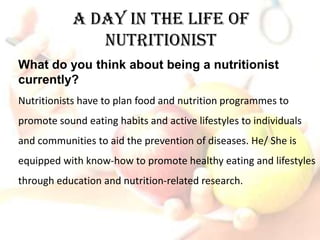 A Day in The Life of
               Nutritionist
What do you think about being a nutritionist
currently?
Nutritionists have to plan food and nutrition programmes to
promote sound eating habits and active lifestyles to individuals
and communities to aid the prevention of diseases. He/ She is
equipped with know-how to promote healthy eating and lifestyles
through education and nutrition-related research.
 