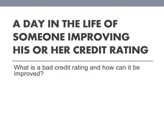A DAY IN THE LIFE OF
SOMEONE IMPROVING
HIS OR HER CREDIT RATING
What is a bad credit rating and how can it be
improved?

 