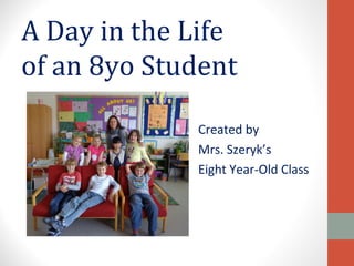 A Day in the Life
of an 8yo Student

             Created by
             Mrs. Szeryk’s
             Eight Year-Old Class
 