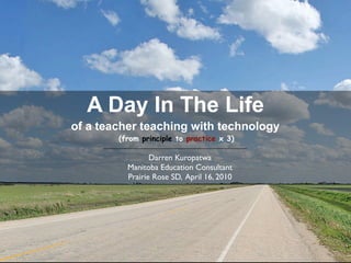 A Day In The Life
of a teacher teaching with technology
        (from principle to practice x 3)

                 Darren Kuropatwa
          Manitoba Education Consultant
          Prairie Rose SD, April 16, 2010
 