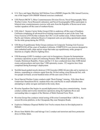 •   U.S. Navy and Japan Maritime Self Defense Force (JMSDF) began the 20th Annual Exercise,
    one of the largest USN-JMSDF bilateral exercises conducted.

•   USS Patriot (MCM 7), Mine Countermeasures Division Eleven, Naval Oceanography Mine
    Warfare Center, Naval Research Laboratory and Naval Oceanographic Office participate in
    bilateral mine countermeasures exercise with units from the Republic of Korea naval mine
    warfare squadron off the coast of southern Korea.

•   USS John C. Stennis Carrier Strike Group (CSG) is underway off the coast of Southern
    California completing all advanced-level training requirements as part of the Joint Task
    Force Exercise (JTFEX) that evaluates the CSG’s in all warfare areas. Fifteen Sailors from
    Pacific and Atlantic submarine Reserve Component units are providing operational support
    for the strike group during the JTFEX.

•   USS Boxer Expeditionary Strike Group continues its Composite Training Unit Exercise
    (COMPTUEX) off the coast of Southern California. COMPTUEX is an exercise designed to
    train embarked staffs, ships and air wings that make up expeditionary strike groups to
    function as a highly effective fighting force.

•   USS Kearsarge (LHD 3) conducts a port visit in Georgetown, Guyana for humanitarian
    assistance operations as part of Continuing Promise 2008. Medical specialists from Brazil,
    Canada, Dominican Republic, France and the U.S. have conducted more than 4,000 dental
    exams and procedures and more than 7,500 optometry exams. 152 surgeries have been
    completed during Kearsarge’s deployment.

•   Norfolk-based guided missile destroyer USS Gonzalez (DDG 66) provides aid to mariners in
    distress, responding to a distress signal from the 38-foot sailing vessel Reina del Sol, with
    two people on board, several hundred miles off the east coast of the U.S.

•   Naval Special Warfare Center conducts night "Rock Portage" training. Fifty-three Basic
    Underwater Demolition/SEAL students brave the cold Pacific in small inflatable boats
    attempting to safely navigate and land on the rocky shore.

•   Riverine Squadron One begins its second deployment to Iraq since commissioning. Assets
    conduct combat and riverine interdiction operations along the Euphrates River and
    surrounding lakes in support of the Marines of Multi-National Force West.

•   Riverine Group One conducts initial testing of Riverine Command Boat 1 (RCB-1), the
    newest Riverine platform, in the Chesapeake Bay near Hampton Roads.

•   Explosive Ordnance Disposal Mobile Unit Twelve returns from its first deployment in
    Bahrain.

•   Divers from Mobile Dive and Salvage Unit 2 conduct anti-terrorism and force protection
    dives in Doha, Qatar.
 