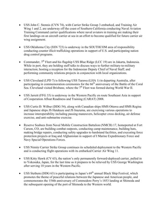 •   USS John C. Stennis (CVN 74), with Carrier Strike Group 3 embarked, and Training Air
    Wing 1 and 2, are underway off the coast of Southern California conducting Naval Aviation
    Training Command carrier qualifications where naval aviators in training are making their
    first landings on an aircraft carrier at sea in an effort to become qualified for future carrier air
    wing assignment.

•   USS Oklahoma City (SSN 723) is underway in the SOUTHCOM area of responsibility
    conducting counter illicit trafficking operations in support of U.S. and participating nation
    drug control programs.

•   Commander, 7th Fleet and his flagship USS Blue Ridge (LCC 19) are in Jakarta, Indonesia.
    While in port, they are holding staff talks to discuss ways to further military-to-military
    interaction; hosting a reception for the Indonesian Deputy Chief of Naval Staff; and
    performing community relations projects in conjunction with local organizations.

•   USS Cleveland (LPD 7) is following USS Tarawa (LHA 1) in departing Australia, after
    participating in commemoration ceremonies for the 66th anniversary of the Battle of the Coral
    Sea. Cleveland visited Brisbane, where the 7th Fleet was formed during World War II.

•   USS Jarrett (FFG 33) is underway in the Western Pacific en route Southeast Asia in support
    of Cooperation Afloat Readiness and Training (CARAT) 2008.

•   USS Curtis D. Wilbur (DDG 54), along with Canadian ships HMS Ottawa and HMS Regina
    and Japanese ships JS Hatakaze and JS Inazuma, are exercising various operations to
    increase interoperability including passing maneuvers, helicopter cross decking, air defense
    exercise, and anti-submarine exercise.

•   Reserve Seabees from Naval Mobile Construction Battalion (NMCB) 17, homeported at Fort
    Carson, CO, are building combat outposts, conducting camp maintenance, building huts,
    making bridge repairs, conducting safety upgrades to hardstand facilities, and executing force
    protection projects at Iraq and Afghanistan in support of I Marine Expeditionary Force and
    Navy Special Operations Forces.

•   USS Nimitz Carrier Strike Group continues its scheduled deployment to the Western Pacific
    and is conducting flight operations with its embarked Carrier Air Wing 11.

•   USS Kitty Hawk (CV 63), the nation’s only permanently forward-deployed carrier, pulled in
    to Yokosuka, Japan, for the last time as it prepares to be relieved by USS George Washington
    after serving 10 years in the Western Pacific.

•   USS Stethem (DDG 63) is participating in Japan’s 69th annual Black Ship Festival, which
    promotes the theme of peaceful relations between the Japanese and American people, and
    commemorates the 154th anniversary of Commodore Perry’s 1853 landing at Shimoda and
    the subsequent opening of the port of Shimoda to the Western world.
 