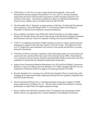 •   USNS Mercy (T-AH 19) is en route to begin Pacific Partnership 08, a four-month
    humanitarian assistance program that partners U.S. Navy and U.S. non-governmental
    organization personnel with host nation personnel to conduct assistance projects in five
    countries in the region. Among those embarked on Mercy are Maritime Expeditionary
    Security forces, Seabees and a civil affairs team from MCAS ONE.

•   The Honorable John S. Thackrah, assistant secretary of the Navy for Research Development
    and Acquisition, visits USS Olympia (SSN 717) in the Pearl Harbor Naval Shipyard.
    Thackrah is in Hawaii for the shipyard's centennial celebration.

•   Reserve Officers and Sailors from SUBLANT Strike Group Ops are providing support
    aboard USS Theodore Roosevelt Carrier Strike Group as the Submarine Element Coordinator
    and Submarine Advisory Team for Composite Training Unit Exercise (COMPTUEX).

•   VAW-77 is completing its last day of flight operations as part of a routine counter-narcotics
    detachment in support of the Joint Inter-Agency Task Force South. The Nightwolves flew
    over 375 flight hours and contributed to the seizure of one aircraft and 460 kilos of cocaine
    during this detachment.

•   USS Boxer (LHD 4) is hosting 23 members of the Guatemalan media at several medical and
    construction sites and aboard the ship as part of Continuing Promise 2008, a Humanitarian
    Civic Assistance mission teaming American and Guatemalan health care providers and relief
    capabilities to demonstrate the cooperative partnership among allies.

•   Seabees from Construction Battalion Maintenance Unit 303 and Naval Mobile Construction
    Battalion 5, and a civil affairs team from Maritime Civil Affairs Squadron (MCAS) Two are
    embarked in USS Boxer (LHD 4) in support of Continuing Promise (CP) 2008.

•   Riverine Squadron Two is turning over with Riverine Squadron Three in western Iraq, after
    wrapping up its eight-month maiden deployment during which the squadron completed more
    than 600 combat missions.

•   Naval Experimental Diving Unit, is evaluating prototype diving rigs in support of USMC
    diving requirements in Panama City, FL. The tests look to define the boundaries of human
    performance to enable better life support equipment design.

•   Reserve Sailors from NR USS Crommelin (FFG 37) Augment Unit, homeported at Pearl
    Harbor, Hawaii, are supporting Navy Customs Battalions in the Bahamas and Kuwait.
 