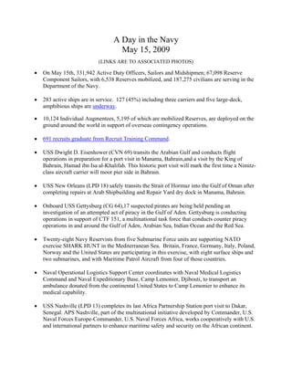 A Day in the Navy
                                     May 15, 2009
                            (LINKS ARE TO ASSOCIATED PHOTOS)

•   On May 15th, 331,942 Active Duty Officers, Sailors and Midshipmen; 67,098 Reserve
    Component Sailors, with 6,538 Reserves mobilized, and 187,275 civilians are serving in the
    Department of the Navy.

•   283 active ships are in service. 127 (45%) including three carriers and five large-deck,
    amphibious ships are underway.

•   10,124 Individual Augmentees, 5,195 of which are mobilized Reserves, are deployed on the
    ground around the world in support of overseas contingency operations.

•   691 recruits graduate from Recruit Training Command.

•   USS Dwight D. Eisenhower (CVN 69) transits the Arabian Gulf and conducts flight
    operations in preparation for a port visit in Manama, Bahrain,and a visit by the King of
    Bahrain, Hamad ibn Isa al-Khalifah. This historic port visit will mark the first time a Nimitz-
    class aircraft carrier will moor pier side in Bahrain.

•   USS New Orleans (LPD 18) safely transits the Strait of Hormuz into the Gulf of Oman after
    completing repairs at Arab Shipbuilding and Repair Yard dry dock in Manama, Bahrain.

•   Onboard USS Gettysburg (CG 64),17 suspected pirates are being held pending an
    investigation of an attempted act of piracy in the Gulf of Aden. Gettysburg is conducting
    operations in support of CTF 151, a multinational task force that conducts counter piracy
    operations in and around the Gulf of Aden, Arabian Sea, Indian Ocean and the Red Sea.

•   Twenty-eight Navy Reservists from five Submarine Force units are supporting NATO
    exercise SHARK HUNT in the Mediterranean Sea. Britain, France, Germany, Italy, Poland,
    Norway and the United States are participating in this exercise, with eight surface ships and
    two submarines, and with Maritime Patrol Aircraft from four of those countries.

•   Naval Operational Logistics Support Center coordinates with Naval Medical Logistics
    Command and Naval Expeditionary Base, Camp Lemonier, Djibouti, to transport an
    ambulance donated from the continental United States to Camp Lemonier to enhance its
    medical capability.

•   USS Nashville (LPD 13) completes its last Africa Partnership Station port visit to Dakar,
    Senegal. APS Nashville, part of the multinational initiative developed by Commander, U.S.
    Naval Forces Europe-Commander, U.S. Naval Forces Africa, works cooperatively with U.S.
    and international partners to enhance maritime safety and security on the African continent.
 