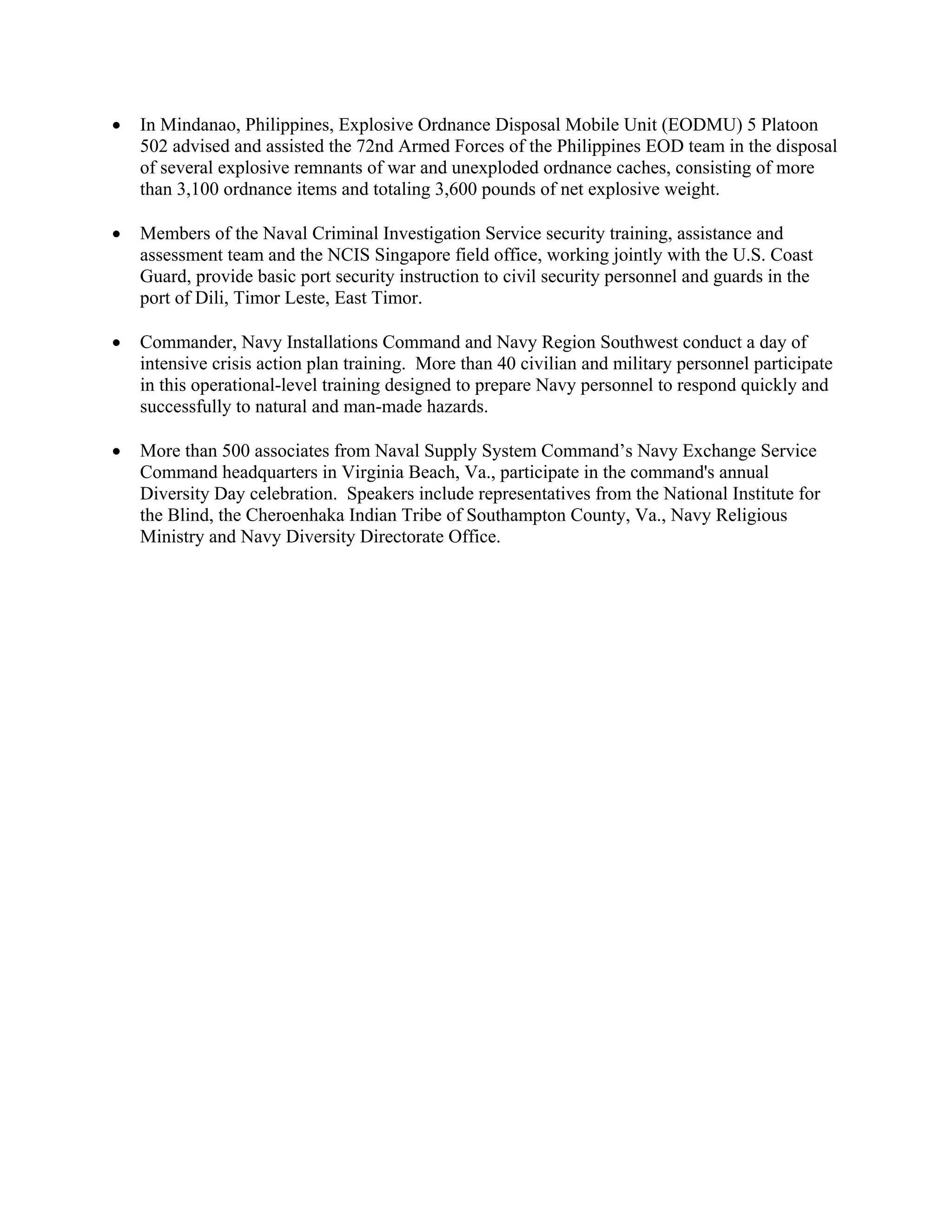 •   In Mindanao, Philippines, Explosive Ordnance Disposal Mobile Unit (EODMU) 5 Platoon
    502 advised and assisted the 72nd Armed Forces of the Philippines EOD team in the disposal
    of several explosive remnants of war and unexploded ordnance caches, consisting of more
    than 3,100 ordnance items and totaling 3,600 pounds of net explosive weight.

•   Members of the Naval Criminal Investigation Service security training, assistance and
    assessment team and the NCIS Singapore field office, working jointly with the U.S. Coast
    Guard, provide basic port security instruction to civil security personnel and guards in the
    port of Dili, Timor Leste, East Timor.

•   Commander, Navy Installations Command and Navy Region Southwest conduct a day of
    intensive crisis action plan training. More than 40 civilian and military personnel participate
    in this operational-level training designed to prepare Navy personnel to respond quickly and
    successfully to natural and man-made hazards.

•   More than 500 associates from Naval Supply System Command’s Navy Exchange Service
    Command headquarters in Virginia Beach, Va., participate in the command's annual
    Diversity Day celebration. Speakers include representatives from the National Institute for
    the Blind, the Cheroenhaka Indian Tribe of Southampton County, Va., Navy Religious
    Ministry and Navy Diversity Directorate Office.
 