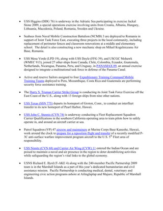 •   USS Higgins (DDG 76) is underway in the Adriatic Sea participating in exercise Jackal
    Stone 2009, a special operations exercise involving units from Croatia, Albania, Hungary,
    Lithuania, Macedonia, Poland, Romania, Sweden and Ukraine.

•   Seabees from Naval Mobile Construction Battalion (NCMB) 3 are deployed to Romania in
    support of Joint Task Force East, executing three projects in the local community, including
    replacement of perimeter fences and classroom renovations at a middle and elementary
    school. The detail is also constructing a new mechanic shop on Mihail Kogalniceanu Air
    Base, Romania.

•   USS Mesa Verde (LPD 19), along with USS Doyle (FFG 39), and USCGC Mohawk
    (WMEC 913), joined 27 other ships from Canada, Chile, Colombia, Ecuador, Guatemala,
    Netherlands, Nicaragua, Panama, Peru, and Uruguay, in PANAMAX 09, an annual exercise
    designed to integrate a multinational task force in defense of the Panama Canal.

•   Active and reserve Sailors assigned to four Expeditionary Training Command Mobile
    Training Teams deployed to Peru, Mozambique, Costa Rica and Guatemala are performing
    security force assistance training.

•   The Harry S. Truman Carrier Strike Group is conducting its Joint Task Force Exercise off the
    East Coast of the U.S., along with 13 foreign ships from nine other nations.

•   USS Texas (SSN 775) departs its homeport of Groton, Conn., to conduct an interfleet
    transfer to its new homeport of Pearl Harbor, Hawaii.

•   USS John C. Stennis (CVN 74) is underway conducting a Fleet Replacement Squadron
    Carrier Qualifications in the southern California operating area to train pilots how to safely
    operate in, and around an aircraft carrier at sea.

•   Patrol Squadron (VP) 47 aircrew and maintainers at Marine Corps Base Kaneohe, Hawaii,
    work around the clock to prepare for a reposition flight and transfer of a recently modified P-
    3C anti-surface warfare improvement program aircraft to the U.S. 5th Fleet area of
    responsibility.

•   USS Nimitz (CVN 68) and Carrier Air Wing (CVW) 11 entered the Indian Ocean and are
    poised to maintain a naval and air presence in the region to deter destabilizing activities
    while safeguarding the region’s vital links to the global economy.

•   USNS Richard E. Byrd (T-AKE 4) along with the 240-member Pacific Partnership 2009
    team is in the Marshall Islands as a part of this year’s dedicated humanitarian and civil
    assistance mission. Pacific Partnership is conducting medical, dental, veterinary and
    engineering civic action programs ashore at Ailinglaplap and Majuro, Republic of Marshall
    Islands.
 
