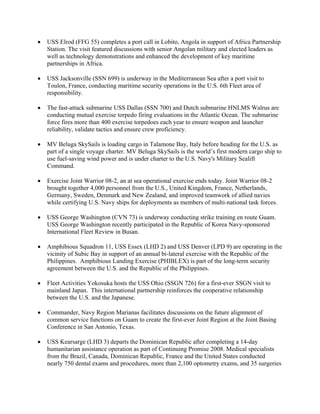 •   USS Elrod (FFG 55) completes a port call in Lobito, Angola in support of Africa Partnership
    Station. The visit featured discussions with senior Angolan military and elected leaders as
    well as technology demonstrations and enhanced the development of key maritime
    partnerships in Africa.

•   USS Jacksonville (SSN 699) is underway in the Mediterranean Sea after a port visit to
    Toulon, France, conducting maritime security operations in the U.S. 6th Fleet area of
    responsibility.

•   The fast-attack submarine USS Dallas (SSN 700) and Dutch submarine HNLMS Walrus are
    conducting mutual exercise torpedo firing evaluations in the Atlantic Ocean. The submarine
    force fires more than 400 exercise torpedoes each year to ensure weapon and launcher
    reliability, validate tactics and ensure crew proficiency.

•   MV Beluga SkySails is loading cargo in Talamone Bay, Italy before heading for the U.S. as
    part of a single voyage charter. MV Beluga SkySails is the world’s first modern cargo ship to
    use fuel-saving wind power and is under charter to the U.S. Navy's Military Sealift
    Command.

•   Exercise Joint Warrior 08-2, an at sea operational exercise ends today. Joint Warrior 08-2
    brought together 4,000 personnel from the U.S., United Kingdom, France, Netherlands,
    Germany, Sweden, Denmark and New Zealand, and improved teamwork of allied navies
    while certifying U.S. Navy ships for deployments as members of multi-national task forces.

•   USS George Washington (CVN 73) is underway conducting strike training en route Guam.
    USS George Washington recently participated in the Republic of Korea Navy-sponsored
    International Fleet Review in Busan.

•   Amphibious Squadron 11, USS Essex (LHD 2) and USS Denver (LPD 9) are operating in the
    vicinity of Subic Bay in support of an annual bi-lateral exercise with the Republic of the
    Philippines. Amphibious Landing Exercise (PHIBLEX) is part of the long-term security
    agreement between the U.S. and the Republic of the Philippines.

•   Fleet Activities Yokosuka hosts the USS Ohio (SSGN 726) for a first-ever SSGN visit to
    mainland Japan. This international partnership reinforces the cooperative relationship
    between the U.S. and the Japanese.

•   Commander, Navy Region Marianas facilitates discussions on the future alignment of
    common service functions on Guam to create the first-ever Joint Region at the Joint Basing
    Conference in San Antonio, Texas.

•   USS Kearsarge (LHD 3) departs the Dominican Republic after completing a 14-day
    humanitarian assistance operation as part of Continuing Promise 2008. Medical specialists
    from the Brazil, Canada, Dominican Republic, France and the United States conducted
    nearly 750 dental exams and procedures, more than 2,100 optometry exams, and 35 surgeries
 