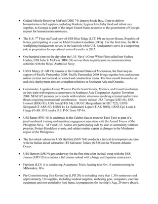 •   Guided Missile Destroyer McFaul (DDG 74) departs Souda Bay, Crete to deliver
    humanitarian relief supplies, including blankets, hygiene kits, baby food and infant care
    supplies, to Georgia as part of the larger United States response to the government of Georgia
    request for humanitarian assistance.

•   The U.S. 7th Fleet staff and crew of USS Blue Ridge (LCC 19) are in port Busan, Republic of
    Korea, participating in exercise Ulchi Freedom Guardian (UFG). For the first time, the ROK
    warfighting headquarters serves in the lead role while U.S. headquarters serve in a supporting
    role in preparation for operational control transfer in 2012.

•   One hundred years to the day after the U.S. Navy’s Great White Fleet sailed into Sydney
    Harbor, USS John S. McCain (DDG 56) arrives there to participate in commemoration
    activities with the Royal Australian Navy.

•   USNS Mercy (T-AH 19) transits to the Federated States of Micronesia, the final stop in
    support of Pacific Partnership 2008. Pacific Partnership 2008 brings together host and partner
    nation civilian and medical personnel and construction teams. The four-month humanitarian
    and civic deployment aims to strengthen relations in Southeast Asia and Oceania.

•   Commander, Logistics Group Western Pacific leads Sailors, Marines, and Coast Guardsmen
    as they train with regional counterparts in Southeast Asia Cooperation Against Terrorism
    2008. SEACAT presents participants with realistic situations involving criminal and terrorist
    threats requiring international coordination. Assets include USS Tortuga (LSD 46), USS
    Howard (DDG 83), USS Ford (FFG 54), USCGC Morgenthau (WHEC 722), USNS
    Safeguard (T-ARS 50), USNS 1st Lt. Baldomero Lopez (T-AK 3010), USNS Cpl. Louis J.
    Hauge (T-AK 3011) and a U.S. P-3C from VP-16.

•   USS Rentz (FFG 46) is underway in the Celebes Sea en route to Tawi Tawi as part of a
    joint/combined training and maritime engagement operation with the Armed Forces of the
    Philippine Navy. AFP and U.S. Sailors are participating side by side in community relations
    projects, Project Handclasp events, and subject-matter expert exchanges in the Mindanao
    region of the Philippines.

•   The fast-attack submarine USS Hartford (SSN 768) conducts a tactical development exercise
    with the Italian diesel submarine ITS Salvatore Todaro (S-526) in the Western Atlantic
    Ocean.

•   USS Denver (LPD 9) gets underway for the first time after the hull swap with the USS
    Juneau (LPD 10) to conduct a full ammo onload with a barge and Japanese contractors.

•   Freedom (LCS 1) is conducting Acceptance Trials, leading to a Nov. 8 commissioning in
    Milwaukee, Wis.

•   Pre-Commissioning Unit Green Bay (LPD 20) is onloading more than 1,336 mattresses and
    approximately 724 supplies, including medical supplies, anchoring gear, computers, exercise
    equipment and non-perishable food items, in preparation for the ship’s Aug. 29 move aboard.
 