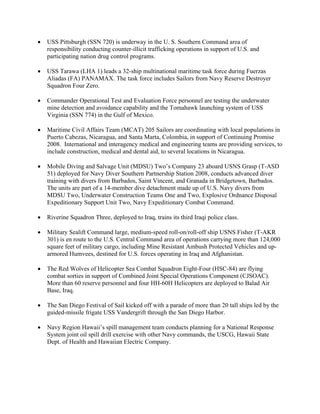 •   USS Pittsburgh (SSN 720) is underway in the U. S. Southern Command area of
    responsibility conducting counter-illicit trafficking operations in support of U.S. and
    participating nation drug control programs.

•   USS Tarawa (LHA 1) leads a 32-ship multinational maritime task force during Fuerzas
    Aliadas (FA) PANAMAX. The task force includes Sailors from Navy Reserve Destroyer
    Squadron Four Zero.

•   Commander Operational Test and Evaluation Force personnel are testing the underwater
    mine detection and avoidance capability and the Tomahawk launching system of USS
    Virginia (SSN 774) in the Gulf of Mexico.

•   Maritime Civil Affairs Team (MCAT) 205 Sailors are coordinating with local populations in
    Puerto Cabezas, Nicaragua, and Santa Marta, Colombia, in support of Continuing Promise
    2008. International and interagency medical and engineering teams are providing services, to
    include construction, medical and dental aid, to several locations in Nicaragua.

•   Mobile Diving and Salvage Unit (MDSU) Two’s Company 23 aboard USNS Grasp (T-ASD
    51) deployed for Navy Diver Southern Partnership Station 2008, conducts advanced diver
    training with divers from Barbados, Saint Vincent, and Granada in Bridgetown, Barbados.
    The units are part of a 14-member dive detachment made up of U.S. Navy divers from
    MDSU Two, Underwater Construction Teams One and Two, Explosive Ordnance Disposal
    Expeditionary Support Unit Two, Navy Expeditionary Combat Command.

•   Riverine Squadron Three, deployed to Iraq, trains its third Iraqi police class.

•   Military Sealift Command large, medium-speed roll-on/roll-off ship USNS Fisher (T-AKR
    301) is en route to the U.S. Central Command area of operations carrying more than 124,000
    square feet of military cargo, including Mine Resistant Ambush Protected Vehicles and up-
    armored Humvees, destined for U.S. forces operating in Iraq and Afghanistan.

•   The Red Wolves of Helicopter Sea Combat Squadron Eight-Four (HSC-84) are flying
    combat sorties in support of Combined Joint Special Operations Component (CJSOAC).
    More than 60 reserve personnel and four HH-60H Helicopters are deployed to Balad Air
    Base, Iraq.

•   The San Diego Festival of Sail kicked off with a parade of more than 20 tall ships led by the
    guided-missile frigate USS Vandergrift through the San Diego Harbor.

•   Navy Region Hawaii’s spill management team conducts planning for a National Response
    System joint oil spill drill exercise with other Navy commands, the USCG, Hawaii State
    Dept. of Health and Hawaiian Electric Company.
 