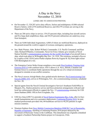 A Day in the Navy
November 12, 2010
(LINKS ARE TO ASSOCIATED PHOTOS)
• On November 12, 328,207 active duty officers, Sailors and midshipmen; 65,006 selected
Reserve Sailors, with 6,570 mobilized Reserves; and 202,579 civilians are serving in the
Department of the Navy.
• There are 288 active ships in service; 154 (53 percent) ships, including four aircraft carriers
and five large-deck amphibious ships, and 30 (55 percent) submarines are underway away
from homeport.
• There are 9,646 Individual Augmentees, 4,860 of whom are mobilized Reserves, deployed on
the ground around the world in support of overseas contingency operations.
• Sen. Mark Warner; Adm. Robert Willard, Commander, U.S. Pacific Command; and Rear
Adm. Richard O'Hanlon, Commander, Naval Air Force Atlantic give remarks at Naval
Station Norfolk’s commemoration ceremony for the world's first flight of an aircraft from a
ship, which took place in Willoughby Bay Nov. 14, 1910. The ceremony included a flyover
by a replica of the 1910 Curtiss Pusher airplane flown by Eugene B. Ely from light cruiser
USS Birmingham (CL 62).
• The Enterprise Carrier Strike Group completes a two-week Fleet Synthetic Training-Joint
Exercise (FST-J) with coalition forces. FST-J allows U.S. Navy, British, Canadian and
German forces to coordinate battle operations through the use of a virtual environment
designed to simulate at-sea conflict scenarios.
• The Navy's newest Arleigh Burke class guided-missile destroyer, Pre-Commissioning Unit
Gravely (DDG 107), arrives in Wilmington, N.C., for a commissioning ceremony scheduled
for Nov. 20.
• Special agents from the Naval Criminal Investigative Service's Southeast Field Office in
Mayport, Fla., finalize protective service and force protection arrangements with port and
local law enforcement officials to support the Nov. 13 commissioning ceremony for USS
Jason Dunham (DDG 109) in Port Everglades, Fla.
• USS Iwo Jima (LPD 7) is pierside at Naval Station Guantanamo Bay, Cuba, after its four-
month humanitarian and civic assistance deployment, Continuing Promise 2010. In total,
medical professionals provided 166,144 healthcare services to 44,292 patients in eight
mission countries.
• Nineteen Seabees from Navy Mobile Construction Battalion (NMCB) 7 are in Paramaribo,
Republic of Suriname, finishing a Continuing Promise 2010 project delayed by the
movement of Hurricane Tomas in the Caribbean. This detachment was originally scheduled
to support a Southern Partnership Station project in Concepcion, Chile.
 