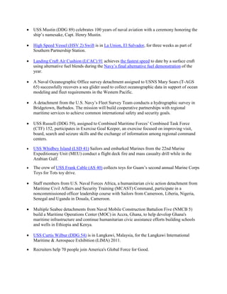 •   USS Mustin (DDG 89) celebrates 100 years of naval aviation with a ceremony honoring the
    ship’s namesake, Capt. Henry Mustin.

•   High Speed Vessel (HSV 2) Swift is in La Union, El Salvador, for three weeks as part of
    Southern Partnership Station.

•   Landing Craft Air Cushion (LCAC) 91 achieves the fastest speed to date by a surface craft
    using alternative fuel blends during the Navy’s final alternative fuel demonstration of the
    year.

•   A Naval Oceanographic Office survey detachment assigned to USNS Mary Sears (T-AGS
    65) successfully recovers a sea glider used to collect oceanographic data in support of ocean
    modeling and fleet requirements in the Western Pacific.

•   A detachment from the U.S. Navy’s Fleet Survey Team conducts a hydrographic survey in
    Bridgetown, Barbados. The mission will build cooperative partnerships with regional
    maritime services to achieve common international safety and security goals.

•   USS Russell (DDG 59), assigned to Combined Maritime Forces’ Combined Task Force
    (CTF) 152, participates in Exercise Goal Keeper, an exercise focused on improving visit,
    board, search and seizure skills and the exchange of information among regional command
    centers.

•   USS Whidbey Island (LSD 41) Sailors and embarked Marines from the 22nd Marine
    Expeditionary Unit (MEU) conduct a flight deck fire and mass casualty drill while in the
    Arabian Gulf.
•   The crew of USS Frank Cable (AS 40) collects toys for Guam’s second annual Marine Corps
    Toys for Tots toy drive.

•   Staff members from U.S. Naval Forces Africa, a humanitarian civic action detachment from
    Maritime Civil Affairs and Security Training (MCAST) Command, participate in a
    noncommissioned officer leadership course with Sailors from Cameroon, Liberia, Nigeria,
    Senegal and Uganda in Douala, Cameroon.

•   Multiple Seabee detachments from Naval Mobile Construction Battalion Five (NMCB 5)
    build a Maritime Operations Center (MOC) in Accra, Ghana, to help develop Ghana's
    maritime infrastructure and continue humanitarian civic assistance efforts building schools
    and wells in Ethiopia and Kenya.

•   USS Curtis Wilbur (DDG 54) is in Langkawi, Malaysia, for the Langkawi International
    Maritime & Aerospace Exhibition (LIMA) 2011.

•   Recruiters help 70 people join America's Global Force for Good.
 